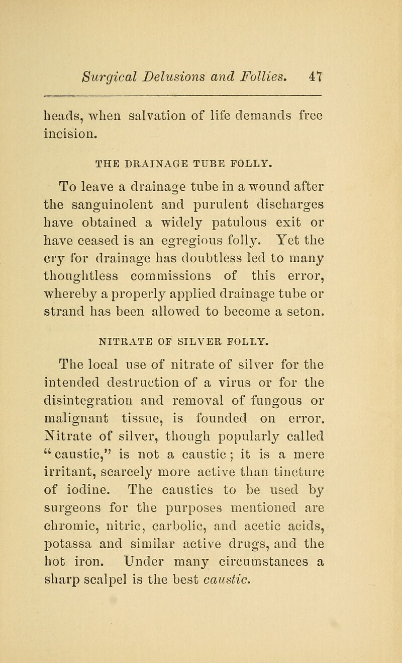 heads, when salvation of life demands free incision. THE DRAINAGE TUBE FOLLY. To leave a drainage tube in a wound after the sanguinolent and purulent discharges have obtained a widely patulous exit or have ceased is an egregious folly. Yet the cry for drainage has doubtless led to many thoughtless commissions of this error, whereby a properly applied drainage tube or strand has been allowed to become a seton. NITRATE OF SILVER FOLLY. The local use of nitrate of silver for the intended destruction of a virus or for the disintegration and removal of fungous or malignant tissue, is founded on error. Nitrate of silver, though popularly called  caustic, is not a caustic; it is a mere irritant, scarcely more active than tincture of iodine. The caustics to be used by surgeons for the purposes mentioned are chromic, nitric, carbolic, and acetic acids, potassa and similar active drugs, and the hot iron. Under many circumstances a sharp scalpel is the best caustic.