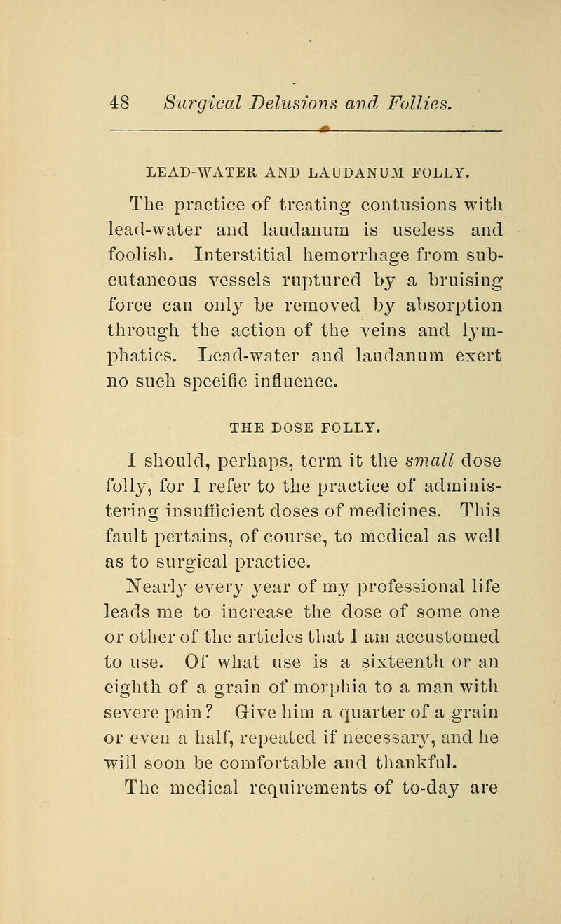 LEAD-WATER AND LAUDANUM FOLLY. The practice of treating contusions with lead-water and laudanum is useless and foolish. Interstitial hemorrhage from sub- cutaneous vessels ruptured by a bruising force can only be removed by absorption through the action of the veins and lym- phatics. Lead-water and laudanum exert no such specific influence. THE DOSE FOLLY. I should, perhaps, term it the small dose folly, for I refer to the practice of adminis- tering insufficient doses of medicines. This fault pertains, of course, to medical as well as to surgical practice. Nearly every year of my professional life leads me to increase the dose of some one or other of the articles that I am accustomed to use. Of what use is a sixteenth or an eighth of a grain of morphia to a man with severe pain? Give him a quarter of a grain or even a half, repeated if necessary, and he will soon be comfortable and thankful. The medical requirements of to-clay are