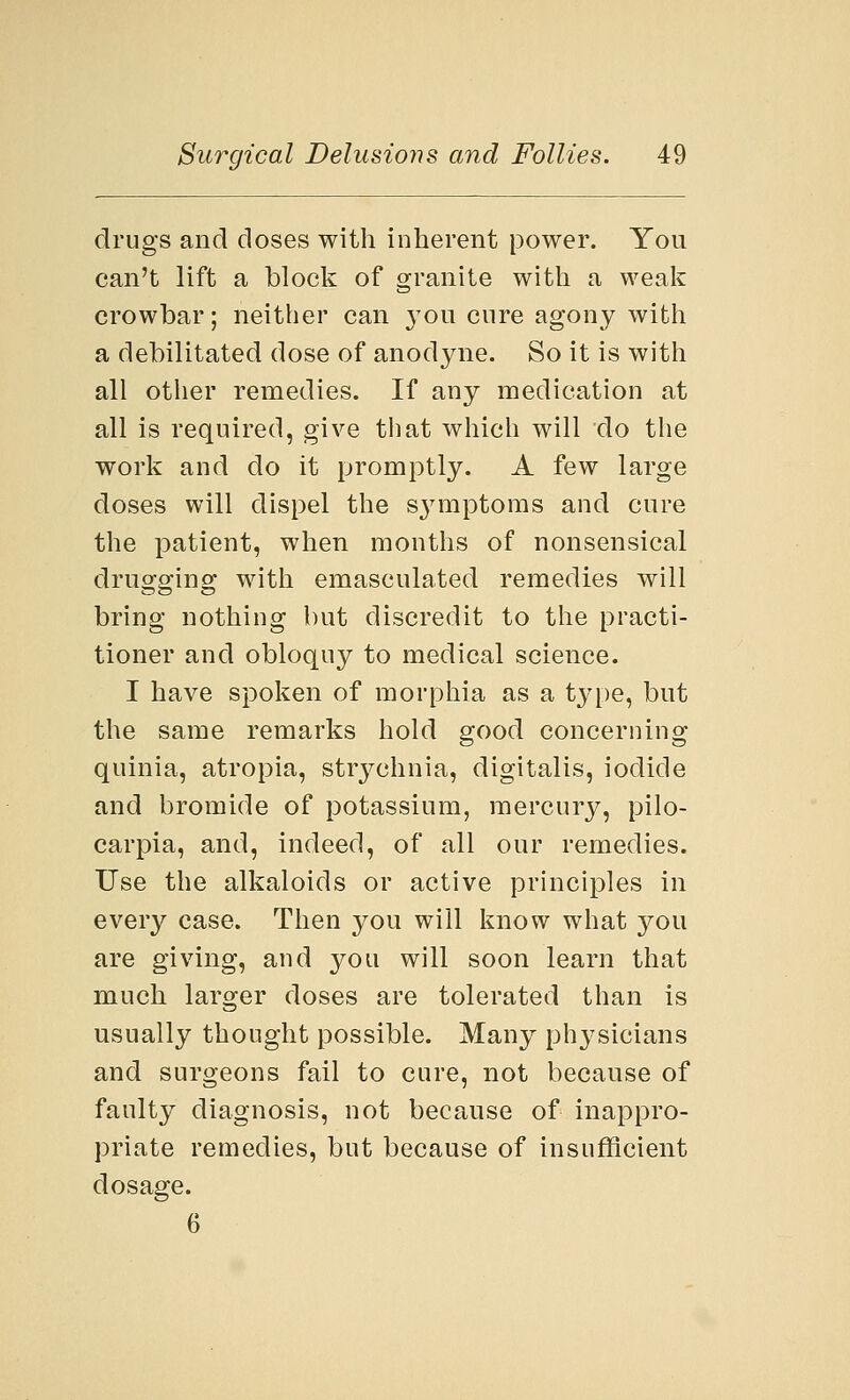 drugs and doses with inherent power. You can't lift a block of granite with a weak crowbar; neither can you cure agony with a debilitated dose of anodyne. So it is with all other remedies. If any medication at all is required, give that which will do the work and do it promptly. A few large doses will dispel the S3Tmptoms and cure the patient, when months of nonsensical drugging with emasculated remedies will bring nothing but discredit to the practi- tioner and obloquy to medical science. I have spoken of morphia as a type, but the same remarks hold good concerning quinia, atropia, strj^chnia, digitalis, iodide and bromide of potassium, mercury, pilo- carpia, and, indeed, of all our remedies. Use the alkaloids or active principles in every case. Then you will know what you are giving, and you will soon learn that much larger doses are tolerated than is usually thought possible. Many physicians and surgeons fail to cure, not because of faulty diagnosis, not because of inappro- priate remedies, but because of insufficient