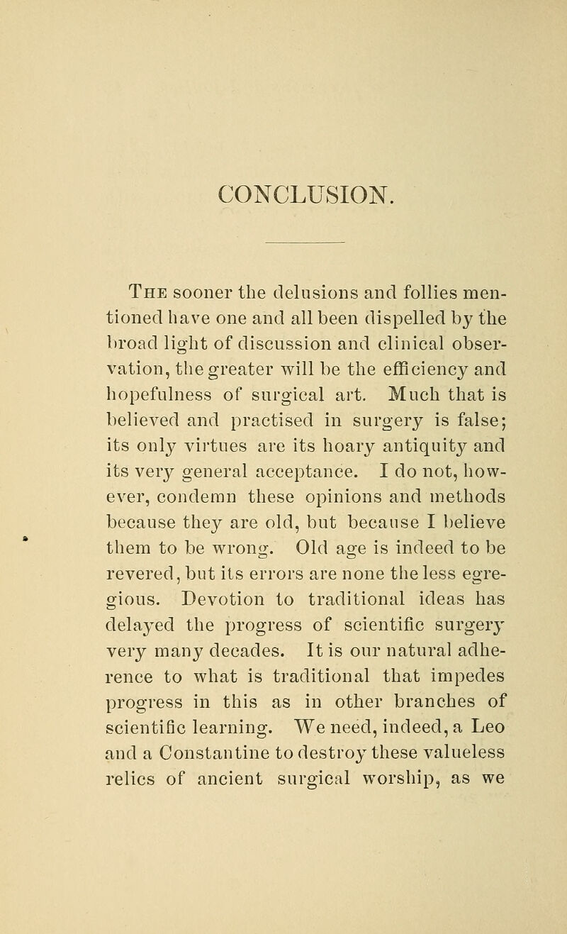CONCLUSION. The sooner the delusions and follies men- tioned have one and all been dispelled by the broad light of discussion and clinical obser- vation, the greater will be the efficiency and hopefulness of surgical art. Much that is believed and practised in surgery is false; its only virtues are its hoary antiquity and its very general acceptance. I do not, how- ever, condemn these opinions and methods because they are old, but because I believe them to be wrong. Old age is indeed to be revered, but its errors are none the less egre- gious. Devotion to traditional ideas has delayed the progress of scientific surgery very many decades. It is our natural adhe- rence to what is traditional that impedes progress in this as in other branches of scientific learning. We need, indeed, a Leo and a Constantine to destroy these valueless relics of ancient surgical worship, as we