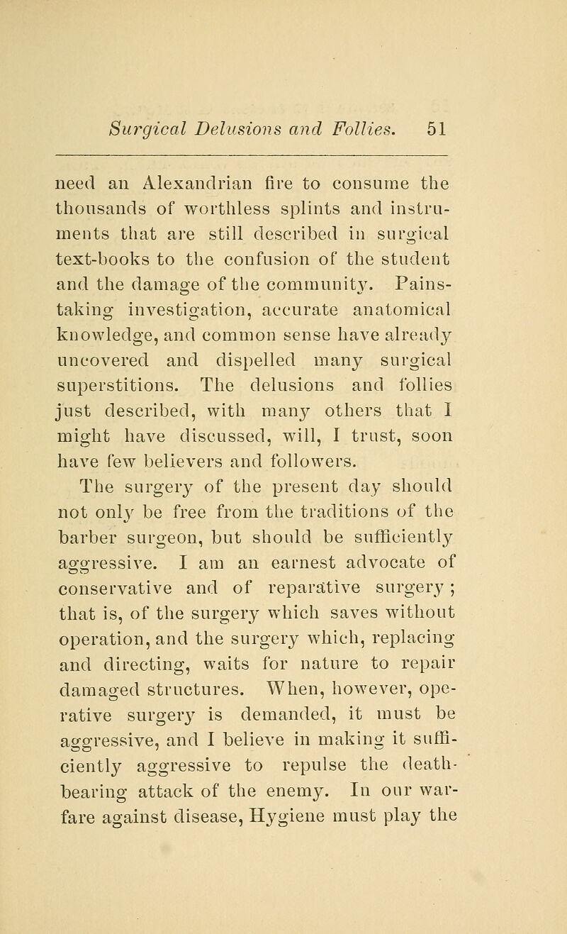 need an Alexandrian fire to consume the thousands of worthless splints and instru- ments that are still described in surgical text-books to the confusion of the student and the damage of the community. Pains- taking investigation, accurate anatomical knowledge, and common sense have already uncovered and dispelled many surgical superstitions. The delusions and follies just described, with many others that I might have discussed, will, 1 trust, soon have few believers and followers. The surgery of the present day should not only be free from the traditions of the barber surgeon, but should be sufficiently aggressive. I am an earnest advocate of conservative and of reparative surgery; that is, of the surgery which saves without operation, and the surgery which, replacing and directing, waits for nature to repair damaged structures. When, however, ope- rative surgery is demanded, it must be aggressive, and I believe in making it suffi- ciently aggressive to repulse the death- bearing attack of the enemy. In our war- fare against disease, Hygiene must play the