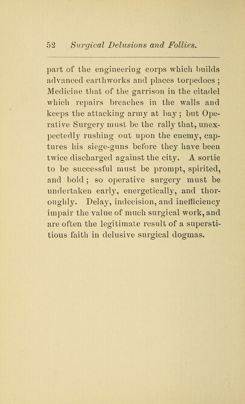 part of the engineering corps which builds advanced earthworks and places torpedoes ; Medicine that of the garrison in the citadel which repairs breaches in the walls and keeps the attacking army at bay; but Ope- rative Surgery must be the rally that, unex- pectedly rushing out upon the enemy, cap- tures his siege-guns before they have been twice discharged against the city. A sortie to be successful must be prompt, spirited, and bold; so operative surgery must be undertaken early, energetically, and thor- oughly. Delay, indecision, and inefficiency impair the value of much surgical work, and are often the legitimate result of a supersti- tious faith in delusive surgical dogmas.