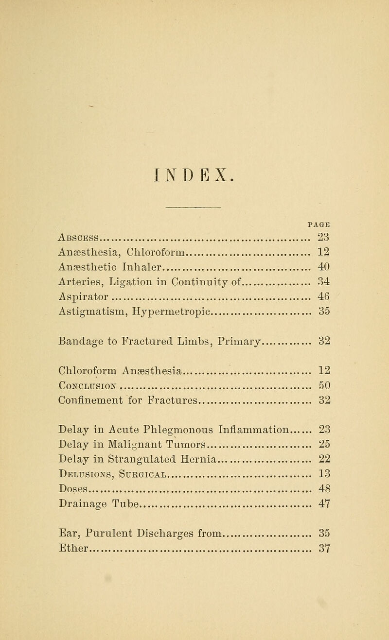 INDEX PAGE Abscess 23 Anaesthesia, Chloroform 12 Anaesthetic Inhaler 40 Arteries, Ligation in Continuity of 34 Aspirator 46 Astigmatism, Hypermetropic 35 Bandage to Fractured Limbs, Primary 32 Chloroform Anaesthesia 12 Conclusion 50 Confinement for Fractures 32 Delay in Acute Phlegmonous Inflammation 23 Delay in Malignant Tumors 25 Delay in Strangulated Hernia 22 Delusions, Surgical 13 Doses 48 Drainage Tube 47 Ear, Purulent Discharges from 35 Ether 37