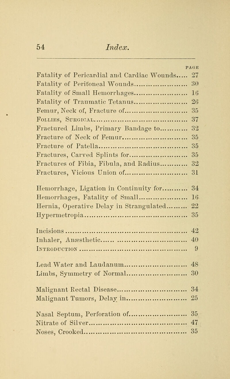 PAGE Fatality of Pericardial and Cardiac Wounds 27 Fatality of Peritoneal Wounds 30 Fatality of Small Hemorrhages 16 Fatality of Traumatic Tetanus 26 Femur, Neck of. Fracture of 35 Follies, Surgical 37 Fractured Limbs, Primary Bandage to 32 Fracture of Neck of Femur 35 Fracture of Patella 35 Fractures, Carved Splints for 35 Fractures of Fibia, Fibula, and Radius 32 Fractures, Vicious Union of 31 Hemorrhage, Ligation in Continuity for 34 Hemorrhages, Fatality of Small 16 Hernia, Operative Delay in Strangulated 22 Hypermetropia 35 Incisions 42 Inhaler, Anaesthetic 40 Introduction 9 Lead Water and Laudanum 48 Limbs, Symmetry of Normal 30 Malignant Rectal Disease 34 Malignant Tumors, Delay in 25 Nasal Septum, Perforation of 35 Nitrate of Silver 47 Noses, Crooked 35