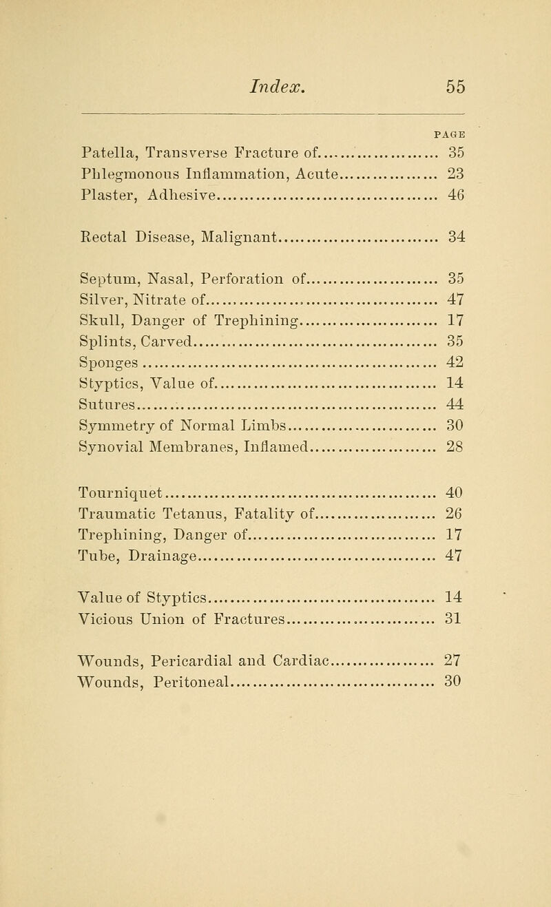 PAGE Patella, Transverse Fracture of 35 Phlegmonous Inflammation, Acute 23 Plaster, Adhesive 46 Rectal Disease, Malignant 34 Septum, Nasal, Perforation of 35 Silver, Nitrate of , 47 Skull, Danger of Trephining 17 Splints, Carved 35 Sponges 42 Styptics, Value of 14 Sutures 44 Symmetry of Normal Limbs 30 Synovial Membranes, Inflamed 28 Tourniquet 40 Traumatic Tetanus, Fatality of 26 Trephining, Danger of 17 Tube, Drainage 47 Valueof Styptics 14 Vicious Union of Fractures 31 Wounds, Pericardial and Cardiac 27 Wounds, Peritoneal 30