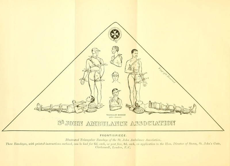 © S - $ D>] B (M AMI V rr f, A.lxf 0 M AS 3 D K [A3 t FRONTISPIECE. Illustrated Triangular Bandage of the St. John Ambtdanct Association. These Bandages, with printed instruction i enclosed, (ran lo had for Qd. each, or post fret, 3d. each, on application to the Hon. Direct I lni,;,nr, II, /.„,„/„„, /■:.('.