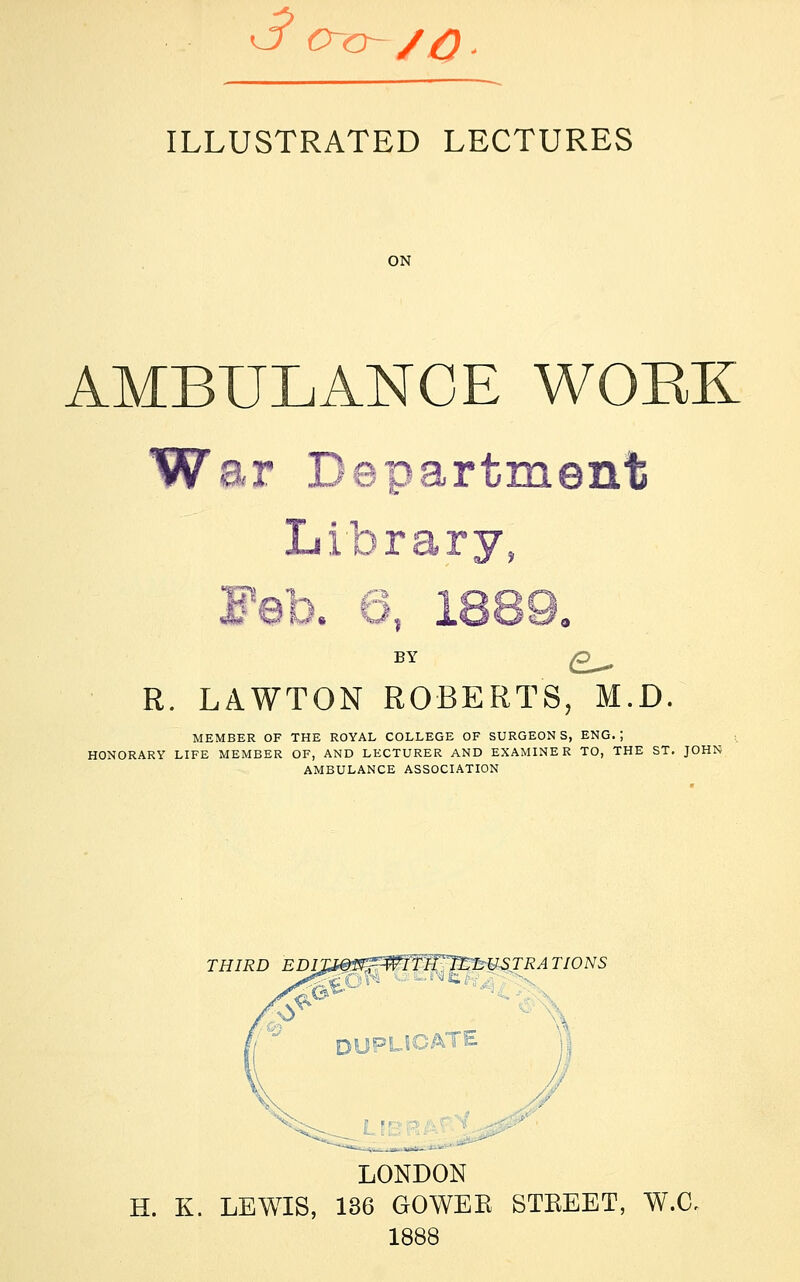 ILLUSTRATED LECTURES AMBULANCE WORK War Department Library, Feb. 6, 1889. BY Q^ R. LAWTON ROBERTS, M.D. MEMBER OF THE ROYAL COLLEGE OF SURGEONS, ENG. | HONORARY LIFE MEMBER OF, AND LECTURER AND EXAMINER TO, THE ST. JOHN AMBULANCE ASSOCIATION THIRD EDIJXg&WTTlFTrLUSTRATIONS DUPLICATE LONDON H. K. LEWIS, 136 GOWER STREET, W.C, 1888