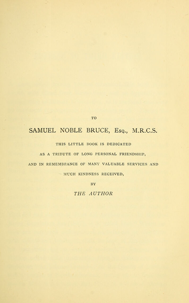 SAMUEL NOBLE BRUCE, Esq., M.R.C.S. THIS LITTLE BOOK IS DEDICATED AS A TRIBUTE OF LONG PERSONAL FRIENDSHIP, AND IN REMEMBRANCE OF MANY VALUABLE SERVICES AND MUCH KINDNESS RECEIVED, BY THE AUTHOR