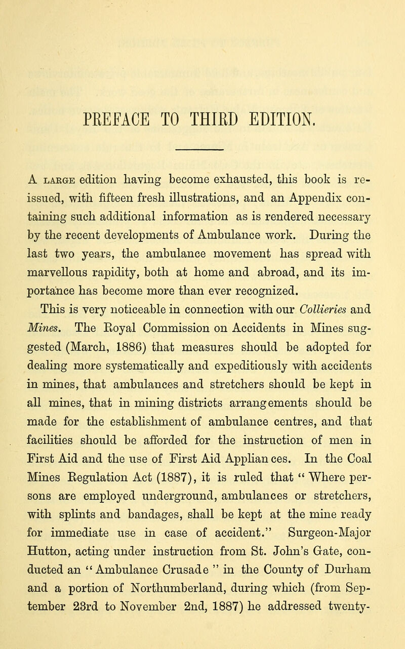 A laege edition having become exhausted, this book is re- issued, with fifteen fresh illustrations, and an Appendix con- taining such additional information as is rendered necessary by the recent developments of Ambulance work. During the last two years, the ambulance movement has spread with marvellous rapidity, both at home and abroad, and its im- portance has become more than ever recognized. This is very noticeable in connection with our Collieries and Mines. The Eoyal Commission on Accidents in Mines sug- gested (March, 1886) that measures should be adopted for dealing more systematically and expeditiously with accidents in mines, that ambulances and stretchers should be kept in all mines, that in mining districts arrangements should be made for the establishment of ambulance centres, and that facilities should be afforded for the instruction of men in First Aid and the use of First Aid Applian ces. In the Coal Mines Eegulation Act (1887), it is ruled that  Where per- sons are employed underground, ambulances or stretchers, with splints and bandages, shall be kept at the mine ready for immediate use in case of accident. Surgeon-Major Hutton, acting under instruction from St. John's Gate, con- ducted an Ambulance Crusade  in the County of Durham and a portion of Northumberland, during which (from Sep- tember 23rd to November 2nd, 1887) he addressed twenty-