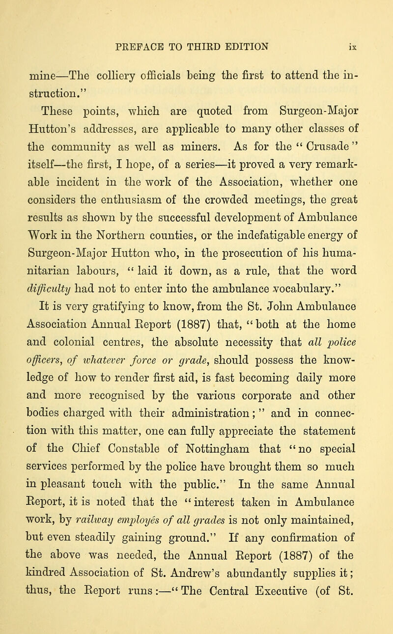 mine—The colliery officials being the first to attend the in- struction. These points, which are quoted from Surgeon-Major Hutton's addresses, are applicable to many other classes of the community as well as miners. As for the  Crusade  itself—the first, I hope, of a series—it proved a very remark- able incident in the work of the Association, whether one considers the enthusiasm of the crowded meetings, the great results as shown by the successful development of Ambulance Work in the Northern counties, or the indefatigable energy of Surgeon-Major Hutton who, in the prosecution of his huma- nitarian labours,  laid it down, as a rule, that the word difficulty had not to enter into the ambulance vocabulary. It is very gratifying to know, from the St. John Ambulance Association Annual Eeport (1887) that, both at the home and colonial centres, the absolute necessity that all police officers, of whatever force or grade, should possess the know- ledge of how to render first aid, is fast becoming daily more and more recognised by the various corporate and other bodies charged with their administration; and in connec- tion with this matter, one can fully appreciate the statement of the Chief Constable of Nottingham that no special services performed by the police have brought them so much in pleasant touch with the public. In the same Annual Eeport, it is noted that the interest taken in Ambulance work, by railway employes of all grades is not only maintained, but even steadily gaining ground. If any confirmation of the above was needed, the Annual Eeport (1887) of the kindred Association of St. Andrew's abundantly supplies it; thus, the Eeport runs:— The Central Executive (of St.