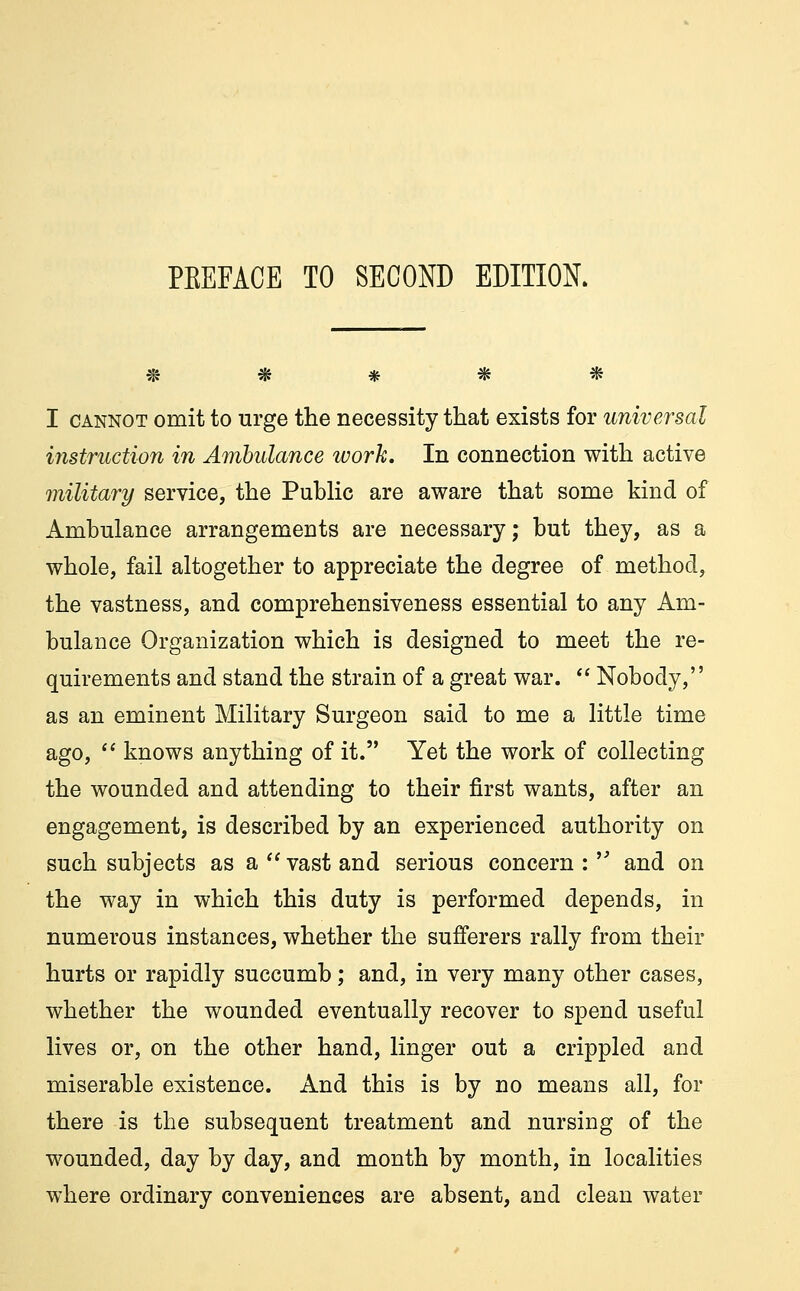 ***** I cannot omit to urge the necessity that exists for universal instruction in Ambulance work. In connection with active military service, the Public are aware that some kind of Ambulance arrangements are necessary; but they, as a whole, fail altogether to appreciate the degree of method, the vastness, and comprehensiveness essential to any Am- bulance Organization which is designed to meet the re- quirements and stand the strain of a great war.  Nobody, as an eminent Military Surgeon said to me a little time ago,  knows anything of it. Yet the work of collecting the wounded and attending to their first wants, after an engagement, is described by an experienced authority on such subjects as a vast and serious concern :  and on the way in which this duty is performed depends, in numerous instances, whether the sufferers rally from their hurts or rapidly succumb; and, in very many other cases, whether the wounded eventually recover to spend useful lives or, on the other hand, linger out a crippled and miserable existence. And this is by no means all, for there is the subsequent treatment and nursing of the wounded, day by day, and month by month, in localities where ordinary conveniences are absent, and clean water