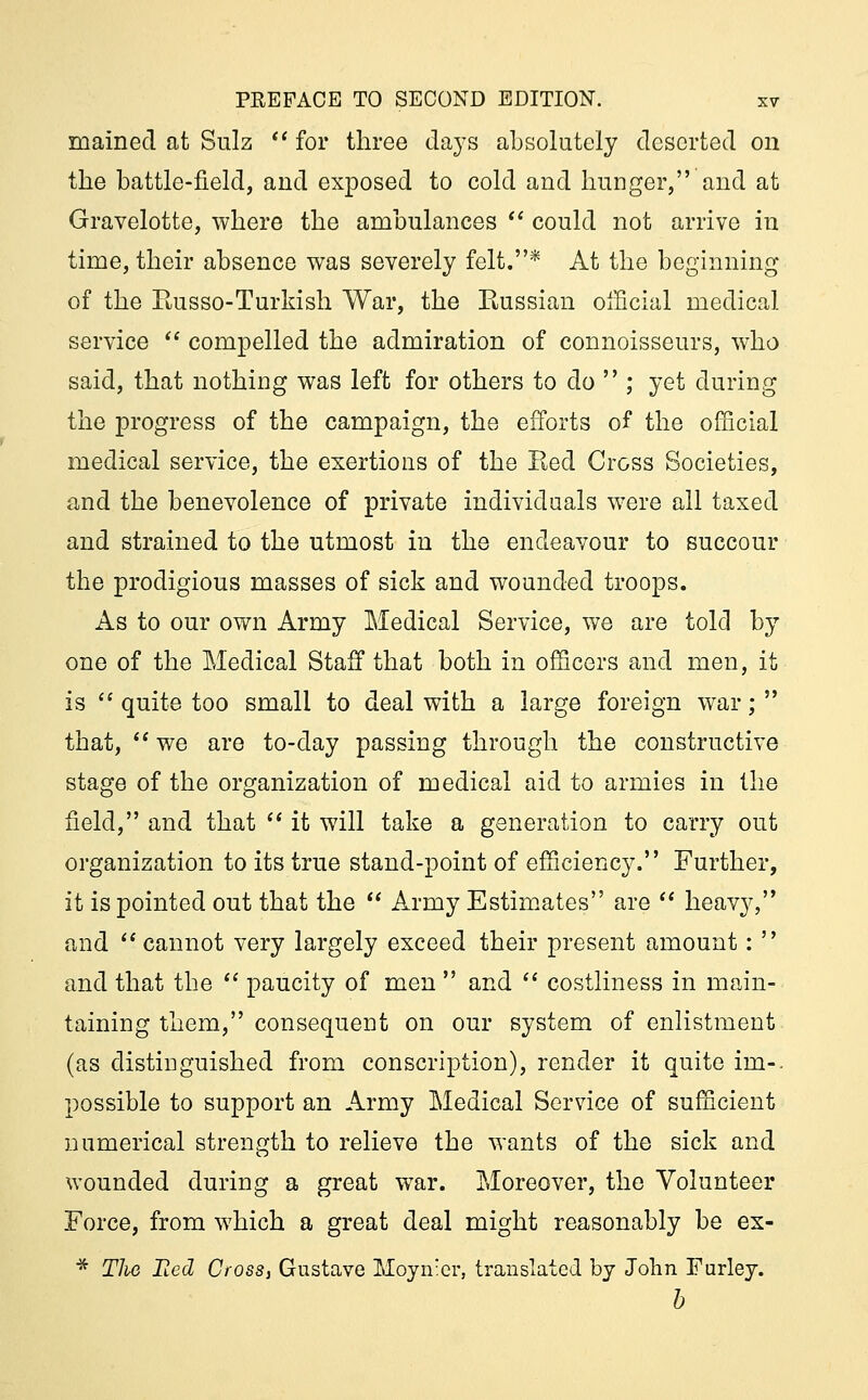 mained at Sulz for three days absolutely deserted on the battle-field, and exposed to cold and hunger, and at Gravelotte, where the ambulances  could not arrive in time, their absence was severely felt.* At the beginning of the Russo-Turkish War, the Eussian official medical service  compelled the admiration of connoisseurs, who said, that nothing was left for others to do  ; yet during the progress of the campaign, the efforts of the official medical service, the exertions of the Red Cross Societies, and the benevolence of private individuals were all taxed and strained to the utmost in the endeavour to succour the prodigious masses of sick and wounded troops. As to our own Army Medical Service, we are told by one of the Medical Staff that both in officers and men, it is  quite too small to deal with a large foreign war;  that,  we are to-day passing through the constructive stage of the organization of medical aid to armies in the field, and that  it will take a generation to carry out organization to its true stand-point of efficiency. Further, it is pointed out that the  Army Estimates are  heavy, and cannot very largely exceed their present amount:  and that the  paucity of men  and  costliness in main- taining them, consequent on our system of enlistment (as distinguished from conscription), render it quite im-. possible to support an Army Medical Service of sufficient numerical strength to relieve the wants of the sick and wounded during a great war. Moreover, the Volunteer Force, from which a great deal might reasonably be ex- * TJie Bed Cross, Gustave Moyn:er, translated by John Furley. b