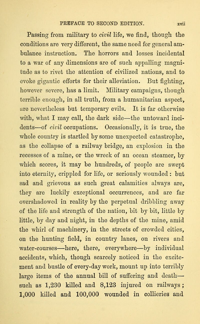 Passing from military to civil life, we find, though the conditions are very different, the same need for general am- bulance instruction. The horrors and losses incidental to a war of any dimensions are of such appalling magni- tude as to rivet the attention of civilized nations, and to evoke gigantic efforts for their alleviation. But fighting, however severe, has a limit. Military campaigns, though terrible enough, in all truth, from a humanitarian aspect, are nevertheless but temporary evils. It is far otherwise with, what I may call, the dark side—the untoward inci- dents—of civil occupations. Occasionally, it is true, the whole country is startled by some unexpected catastrophe, as the collapse of a railway bridge, an explosion in the recesses of a mine, or the wreck of an ocean steamer, by which scores, it may be hundreds, of people are swept into eternity, crippled for life, or seriously wounded : but sad and grievous as such great calamities always are, they are luckily exceptional occurrences, and are far overshadowed in reality by the perpetual dribbling away of the life and strength of the nation, bit by bit, little by little, by day and night, in the depths of the mine, amid the whirl of machinery, in the streets of crowded cities, on the hunting field, in country lanes, on rivers and water-courses—here, there, everywhere—by individual accidents, which, though scarcely noticed in the excite- ment and bustle of every-day work, mount up into terribly large items of the annual bill of suffering and death— such as 1,230 killed and 8,123 injured on railways; 1,000 killed and 100,000 wounded in collieries and