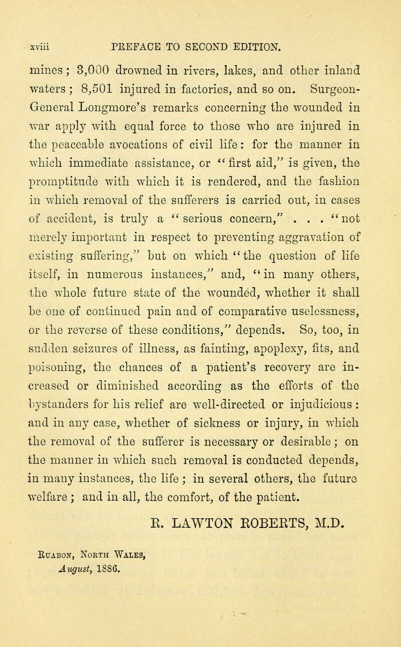 mines; 3,000 drowned in rivers, lakes, and other inland waters ; 8,501 injured in factories, and so on. Surgeon- General Longmore's remarks concerning the wounded in war apply with equal force to those who are injured in the peaceable avocations of civil life: for the manner in which immediate assistance, or first aid, is given, the promptitude with which it is rendered, and the fashion in which removal of the sufferers is carried out, in cases of accident, is truly a serious concern/' . . . not merely important in respect to preventing aggravation of existing suffering, but on which  the question of life itself, in numerous instances, and,  in many others, the whole future state of the wounded, whether it shall be one of continued pain and of comparative uselessness, or the reverse of these conditions, depends. So, too, in sudden seizures of illness, as fainting, apoplexy, fits, and poisoning, the chances of a patient's recovery are in- creased or diminished according as the efforts of the bystanders for his relief are well-directed or injudicious : and in any case, whether of sickness or injury, in which the removal of the sufferer is necessary or desirable; on the manner in which such removal is conducted depends, in many instances, the life ; in several others, the future welfare ; and in all, the comfort, of the patient. K. LAWTON ROBERTS, M.D. Ruabon, North Wales, August, 1886.