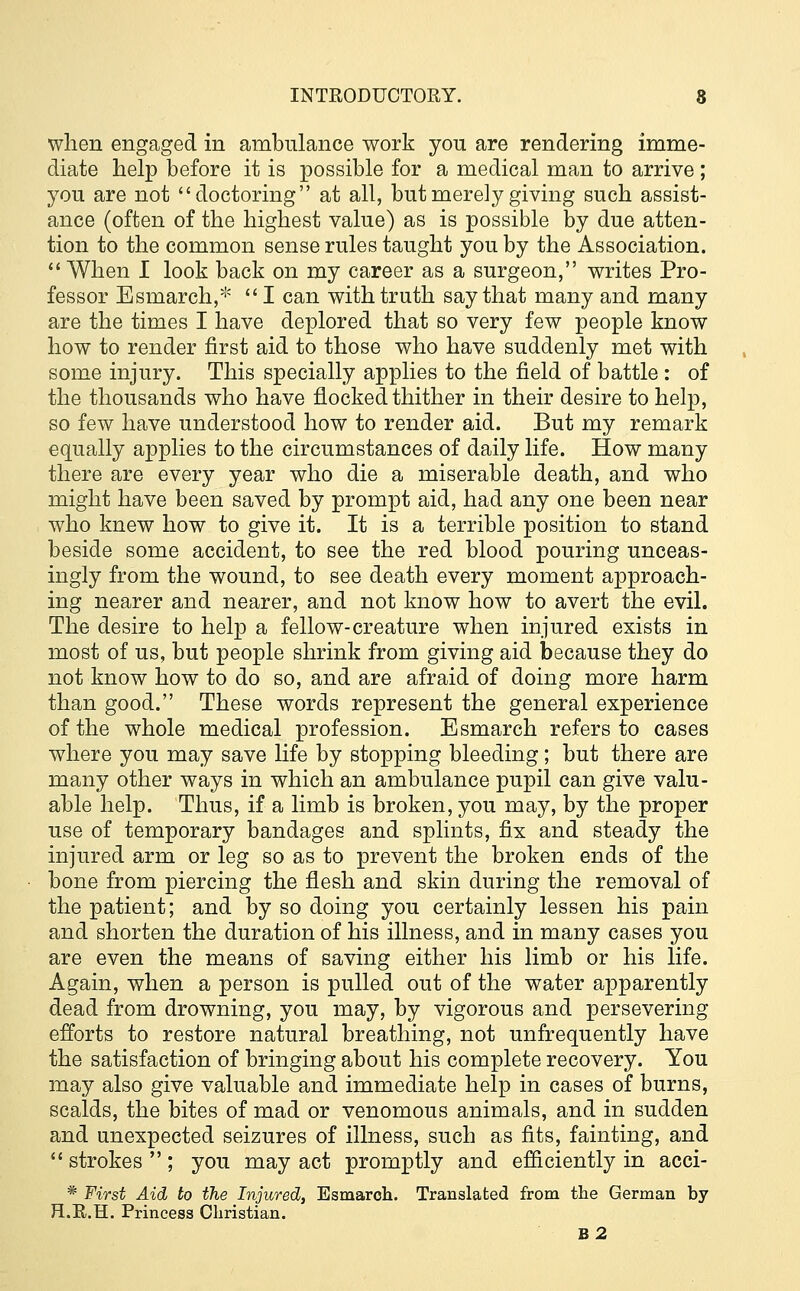 when engaged in ambulance work you are rendering imme- diate help before it is possible for a medical man to arrive ; you are not doctoring at all, but merely giving such assist- ance (often of the highest value) as is possible by due atten- tion to the common sense rules taught you by the Association.  When I look back on my career as a surgeon, writes Pro- fessor Esmarch,* I can with truth say that many and many are the times I have deplored that so very few people know how to render first aid to those who have suddenly met with some injury. This specially applies to the field of battle: of the thousands who have flocked thither in their desire to help, so few have understood how to render aid. But my remark equally applies to the circumstances of daily life. How many there are every year who die a miserable death, and who might have been saved by prompt aid, had any one been near who knew how to give it. It is a terrible position to stand beside some accident, to see the red blood pouring unceas- ingly from the wound, to see death every moment approach- ing nearer and nearer, and not know how to avert the evil. The desire to help a fellow-creature when injured exists in most of us, but people shrink from giving aid because they do not know how to do so, and are afraid of doing more harm than good. These words represent the general experience of the whole medical profession. Esmarch refers to cases where you may save life by stopping bleeding; but there are many other ways in which an ambulance pupil can give valu- able help. Thus, if a limb is broken, you may, by the proper use of temporary bandages and splints, fix and steady the injured arm or leg so as to prevent the broken ends of the bone from piercing the flesh and skin during the removal of the patient; and by so doing you certainly lessen his pain and shorten the duration of his illness, and in many cases you are even the means of saving either his limb or his life. Again, when a person is pulled out of the water apparently dead from drowning, you may, by vigorous and persevering efforts to restore natural breathing, not unfrequently have the satisfaction of bringing about his complete recovery. You may also give valuable and immediate help in cases of burns, scalds, the bites of mad or venomous animals, and in sudden and unexpected seizures of illness, such as fits, fainting, and  strokes  ; you may act promptly and efficiently in acci- # First Aid to the Injured, Esmarch. Translated from the German by H.R.H. Princess Christian. B2