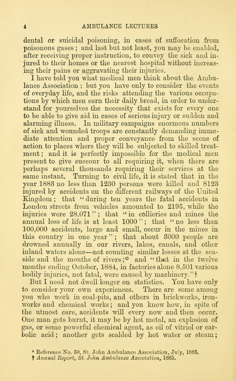 dental or suicidal poisoning, in cases of suffocation from poisonous gases ; and last but not least, you may be enabled, after receiving proper instruction, to convey the sick and in- jured to their homes or the nearest hospital without increas- ing their pains or aggravating their injuries. I have told you what medical men think about the Ambu- lance Association : but you have only to consider the events of everyday life, and the risks attending the various occupa- tions by which men earn their daily bread, in order to under- stand for yourselves the necessity that exists for every one to be able to give aid in cases of serious injury or sudden and alarming illness. In military campaigns enormous numbers of sick and wounded troops are constantly demanding imme- diate attention and proper conveyance from the scene of action to places where they will be subjected to skilled treat- ment ; and it is perfectly impossible for the medical men present to give succour to all requiring it, when there are perhaps several thousands requiring their services at the same instant. Turning to civil life, it is stated that in the year 1883 no less than 1230 persons were killed and 8123 injured by accidents on the different railways of the United Kingdom; that during ten years the fatal accidents in London streets from vehicles amounted to 2195, while the injuries were 28,071; that in collieries and mines the annual loss of life is at least 1000; that no less than 100,000 accidents, large and small, occur in the mines in this country in one year; that about 3000 people are drowned annually in our rivers, lakes, canals, and other inland waters alone—not counting similar losses at the sea- side and the mouths of rivers;* and that in the twelve months ending October, 1884, in factories alone 8,501 various bodily injuries, not fatal, were caused by machinery.! But I need not dwell longer on statistics. You have only to consider your own experiences. There are some among you who work in coal-pits, and others in brickworks, iron- works and chemical works ; and you know how, in spite of the utmost care, accidents will every now and then occur. One man gets burnt, it may be by hot metal, an explosion of gas, or some powerful chemical agent, as oil of vitriol or car- bolic acid; another gets scalded by hot water or steam; * Reference No. 50, St. John Ambulance Association, July, 1885. t Annual Report, St. John Ambulance Association, 1SS5.