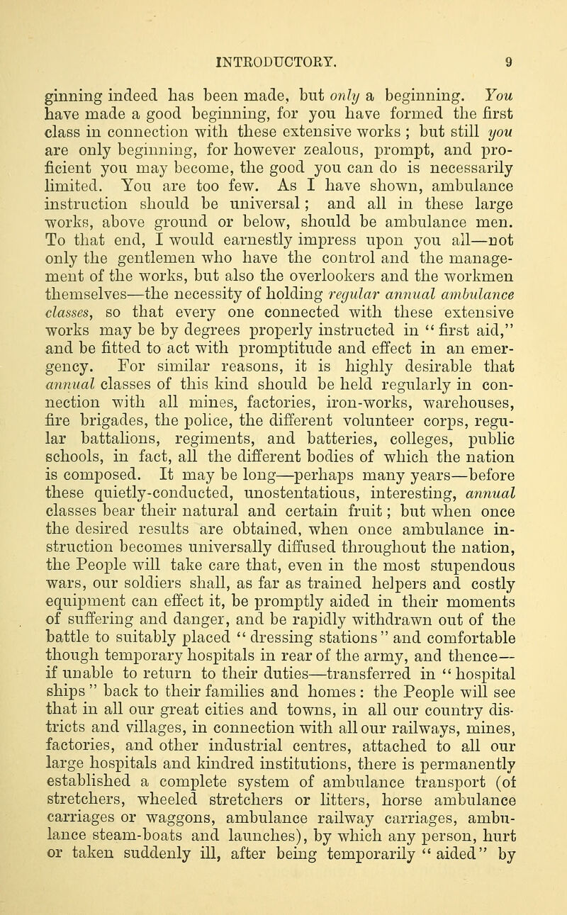 ginning indeed has been made, but only a beginning. You have made a good beginning, for you have formed the first class in connection with these extensive works ; but still you are only beginning, for however zealous, prompt, and pro- ficient you may become, the good you can do is necessarily limited. You are too few. As I have shown, ambulance instruction should be universal; and all in these large works, above ground or below, should be ambulance men. To that end, I would earnestly impress upon you all—riot only the gentlemen who have the control and the manage- ment of the works, but also the overlookers and the workmen themselves—the necessity of holding regular annual ambulance classes, so that every one connected with these extensive works may be by degrees properly instructed in  first aid, and be fitted to act with promptitude and effect in an emer- gency. For similar reasons, it is highly desirable that annual classes of this kind should be held regularly in con- nection with all mines, factories, iron-works, warehouses, fire brigades, the police, the different volunteer corps, regu- lar battalions, regiments, and batteries, colleges, public schools, in fact, all the different bodies of which the nation is composed. It may be long—perhaps many years—before these quietly-conducted, unostentatious, interesting, annual classes bear their natural and certain fruit; but when once the desired results are obtained, when once ambulance in- struction becomes universally diffused throughout the nation, the People will take care that, even in the most stupendous wars, our soldiers shall, as far as trained helpers and costly equipment can effect it, be promptly aided in their moments of suffering and danger, and be rapidly withdrawn out of the battle to suitably placed  dressing stations and comfortable though temporary hospitals in rear of the army, and thence— if unable to return to their duties—transferred in hospital ships  back to their families and homes : the People will see that in all our great cities and towns, in all our country dis- tricts and villages, in connection with all our railways, mines, factories, and other industrial centres, attached to all our large hospitals and kindred institutions, there is permanently established a complete system of ambulance transport (of stretchers, wheeled stretchers or litters, horse ambulance carriages or waggons, ambulance railway carriages, ambu- lance steam-boats and launches), by which any person, hurt or taken suddenly ill, after being temporarily  aided by