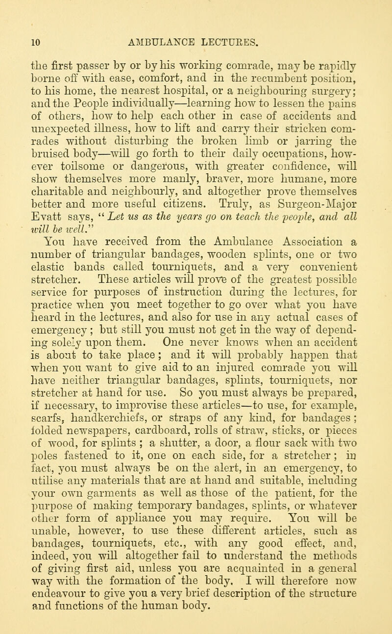 the first passer by or by his working comrade, maybe rapidly borne off with ease, comfort, and in the recumbent position, to his home, the nearest hospital, or a neighbouring surgery; and the People individually—learning how to lessen the pains of others, how to help each other in case of accidents and unexpected illness, how to lift and carry their stricken com- rades without disturbing the broken limb or jarring the bruised body—will go forth to their daily occupations, how- ever toilsome or dangerous, with greater confidence, will show themselves more manly, braver, more humane, more charitable and neighbourly, and altogether prove themselves better and more useful citizens. Truly, as Surgeon-Major Evatt says,  Let us as the years go on teach the people, and all will be well. You have received from the Ambulance Association a number of triangular bandages, wooden splints, one or two elastic bands called tourniquets, and a very convenient stretcher. These articles will prove of the greatest possible service for purposes of instruction during the lectures, for practice when you meet together to go over what you have heard in the lectures, and also for use in any actual cases of emergency ; but still you must not get in the way of depend- ing solely upon them. One never knows when an accident is about to take place ; and it will probably happen that when you want to give aid to an injured comrade you will have neither triangular bandages, splints, tourniquets, nor stretcher at hand for use. So you must always be prepared, if necessary, to improvise these articles—to use, for example, scarfs, handkerchiefs, or straps of any kind, for bandages ; folded newspapers, cardboard, rolls of straw, sticks, or pieces of wood, for splints ; a shutter, a door, a flour sack with two poles fastened to it, one on each side, for a stretcher ; in fact, you must always be on the alert, in an emergency, to utilise any materials that are at hand and suitable, including your own garments as well as those of the patient, for the purpose of making temporary bandages, splints, or whatever other form of appliance you may require. You will be unable, however, to use these different articles, such as bandages, tourniquets, etc., with any good effect, and, indeed, you will altogether fail to understand the methods of giving first aid, unless you are acquainted in a general way with the formation of the body. I will therefore now endeavour to give you a very brief description of the structure and functions of the human body.