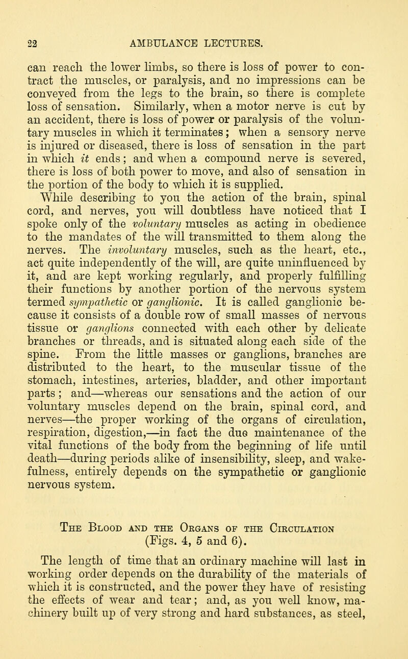 can reach the lower limbs, so there is loss of power to con- tract the muscles, or paralysis, and no impressions can be conveyed from the legs to the brain, so there is complete loss of sensation. Similarly, when a motor nerve is cut by an accident, there is loss of power or paralysis of the volun- tary muscles in which it terminates; when a sensory nerve is injured or diseased, there is loss of sensation in the part in which it ends; and when a compound nerve is severed, there is loss of both power to move, and also of sensation in the portion of the body to which it is supplied. While describing to you the action of the brain, spinal cord, and nerves, you will doubtless have noticed that I spoke only of the voluntary muscles as acting in obedience to the mandates of the will transmitted to them along the nerves. The involuntary muscles, such as the heart, etc., act quite independently of the will, are quite uninfluenced by it, and are kept working regularly, and properly fulfilling their functions by another portion of the nervous system termed sympathetic or ganglionic. It is called ganglionic be- cause it consists of a double row of small masses of nervous tissue or ganglions connected with each other by delicate branches or threads, and is situated along each side of the spine. From the little masses or ganglions, branches are distributed to the heart, to the muscular tissue of the stomach, intestines, arteries, bladder, and other important parts ; and—whereas our sensations and the action of our voluntary muscles depend on the brain, spinal cord, and nerves—the proper working of the organs of circulation, respiration, digestion,—in fact the due maintenance of the vital functions of the body from the beginning of life until death—during periods alike of insensibility, sleep, and wake- fulness, entirely depends on the sympathetic or ganglionic nervous system. The Blood and the Organs of the Circulation (Figs. 4, 5 and 6). The length of time that an ordinary machine will last in working order depends on the durability of the materials of which it is constructed, and the power they have of resisting the effects of wear and tear; and, as you well know, ma- chinery built up of very strong and hard substances, as steel,