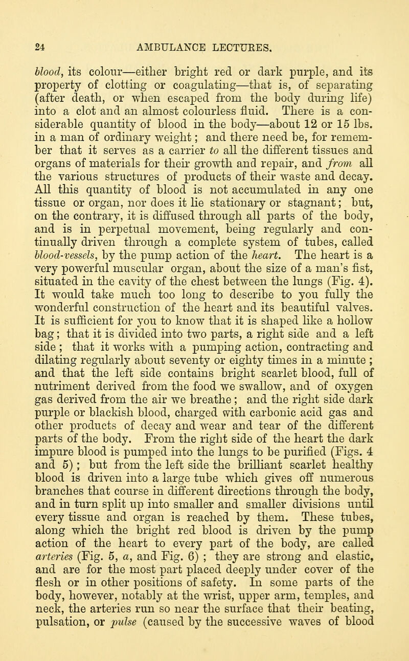 blood, its colour—either bright red or dark purple, and its property of clotting or coagulating—that is, of separating (after death, or when escaped from the body during life) into a clot and an almost colourless fluid. There is a con- siderable quantity of blood in the body—about 12 or 15 lbs. in a man of ordinary weight; and there need be, for remem- ber that it serves as a carrier to all the different tissues and organs of materials for their growth and repair, and from all the various structures of products of their waste and decay. All this quantity of blood is not accumulated in any one tissue or organ, nor does it He stationary or stagnant; but, on the contrary, it is diffused through all parts of the body, and is in perpetual movement, being regularly and con- tinually driven through a complete system of tubes, called blood-vessels, by the pump action of the heart. The heart is a very powerful muscular organ, about the size of a man's fist, situated in the cavity of the chest between the lungs (Fig. 4). It would take much too long to describe to you fully the wonderful construction of the heart and its beautiful valves. It is sufficient for you to know that it is shaped like a hollow bag; that it is divided into two parts, a right side and a left side ; that it works with a pumping action, contracting and dilating regularly about seventy or eighty times in a minute ; and that the left side contains bright scarlet blood, full of nutriment derived from the food we swallow, and of oxygen gas derived from the air we breathe; and the right side dark purple or blackish blood, charged with carbonic acid gas and other products of decay and wear and tear of the different parts of the body. From the right side of the heart the dark impure blood is pumped into the lungs to be purified (Figs. 4 and 5); but from the left side the brilliant scarlet healthy blood is driven into a large tube which gives off numerous branches that course in different directions through the body, and in turn split up into smaller and smaller divisions until every tissue and organ is reached by them. These tubes, along which the bright red blood is driven by the pump action of the heart to every part of the body, are called arteries (Fig. 5, a, and Fig. 6) ; they are strong and elastic, and are for the most part placed deeply under cover of the flesh or in other positions of safety. In some parts of the body, however, notably at the wrist, upper arm, temples, and neck, the arteries run so near the surface that their beating, pulsation, or pulse (caused by the successive waves of blood