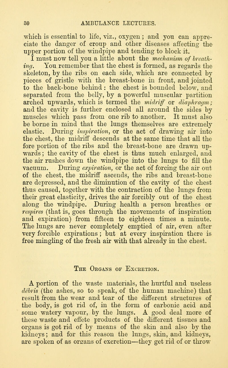 which is essential to life, viz., oxygen ; and yon can appre- ciate the danger of croup and other diseases affecting the upper portion of the windpipe and tending to block it. I must now tell you a little about the mechanism of breath- ing. You. remember that the chest is formed, as regards the skeleton, by the ribs on each side, which are connected by pieces of gristle with the breast-bone in front, and jointed to the back-bone behind : the chest is bounded below, and separated from the belly, by a powerful muscular partition arched upwards, which is termed the midriff or diaphragm; and the cavity is further enclosed all around the sides by muscles which pass from one rib to another. It must also be borne in mind that the lungs themselves are extremely elastic. During inspiration, or the act of drawing air into the chest, the midriff descends at the same time that all the fore portion of the ribs and the breast-bone are drawn up- wards ; the cavity of the chest is thus much enlarged, and the air rushes down the windpipe into the lungs to fill the vacuum. During expiration, or the act of forcing the air out of the chest, the midriff ascends, the ribs and breast-bone are depressed, and the diminution of the cavity of the chest thus caused, together with the contraction of the lungs from their great elasticity, drives the air forcibly out of the chest along the windpipe. During health a person breathes or respires (that is, goes through the movements of inspiration and expiration) from fifteen to eighteen times a minute. The lungs are never completely emptied of air, even after very forcible expirations ; but at every inspiration there is free mingling of the fresh air with that already in the chest. The Oega.ns of Excketion. A portion of the waste materials, the hurtful and useless debris (the ashes, so to speak, of the human machine) that result from the wear and tear of the different structures of the body, is got rid of, in the form of carbonic acid and some watery vapour, by the lungs. A good deal more of these waste and effete products of the different tissues and organs is got rid of by means of the skin and also by the kidneys; and for this reason the lungs, skin, and kidneys,. are spoken of as organs of excretion—they get rid of or throw