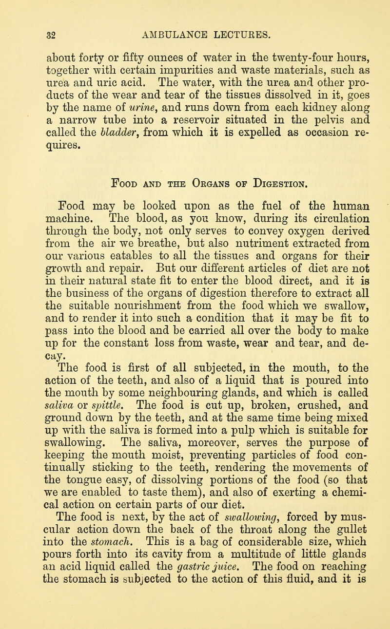 about forty or fifty ounces of water in the twenty-four hours, together with certain impurities and waste materials, such as urea and uric acid. The water, with the urea and other pro- ducts of the wear and tear of the tissues dissolved in it, goes by the name of urine, and runs down from each kidney along a narrow tube into a reservoir situated in the pelvis and called the bladder, from which it is expelled as occasion re- quires. Food and the Organs of Digestion. Food may be looked upon as the fuel of the human machine. The blood, as you know, during its circulation through the body, not only serves to convey oxygen derived from the air we breathe, but also nutriment extracted from our various eatables to all the tissues and organs for their growth and repair. But our different articles of diet are not in their natural state fit to enter the blood direct, and it is the business of the organs of digestion therefore to extract all the suitable nourishment from the food which we swallow, and to render it into such a condition that it may be fit to pass into the blood and be carried all over the body to make up for the constant loss from waste, wear and tear, and de- cay. The food is first of all subjected, in the mouth, to the action of the teeth, and also of a liquid that is poured into the mouth by some neighbouring glands, and which is called saliva or spittle. The food is cut up, broken, crushed, and ground down by the teeth, and at the same time being mixed up with the saliva is formed into a pulp which is suitable for swallowing. The saliva, moreover, serves the purpose of keeping the mouth moist, preventing particles of food con- tinually sticking to the teeth, rendering the movements of the tongue easy, of dissolving portions of the food (so that we are enabled to taste them), and also of exerting a chemi- cal action on certain parts of our diet. The food is next, by the act of swallowing, forced by mus- cular action down the back of the throat along the gullet into the stomach. This is a bag of considerable size, which pours forth into its cavity from a multitude of little glands an acid liquid called the gastric juice. The food on reaching the stomach is subjected to the action of this fluid, and it is