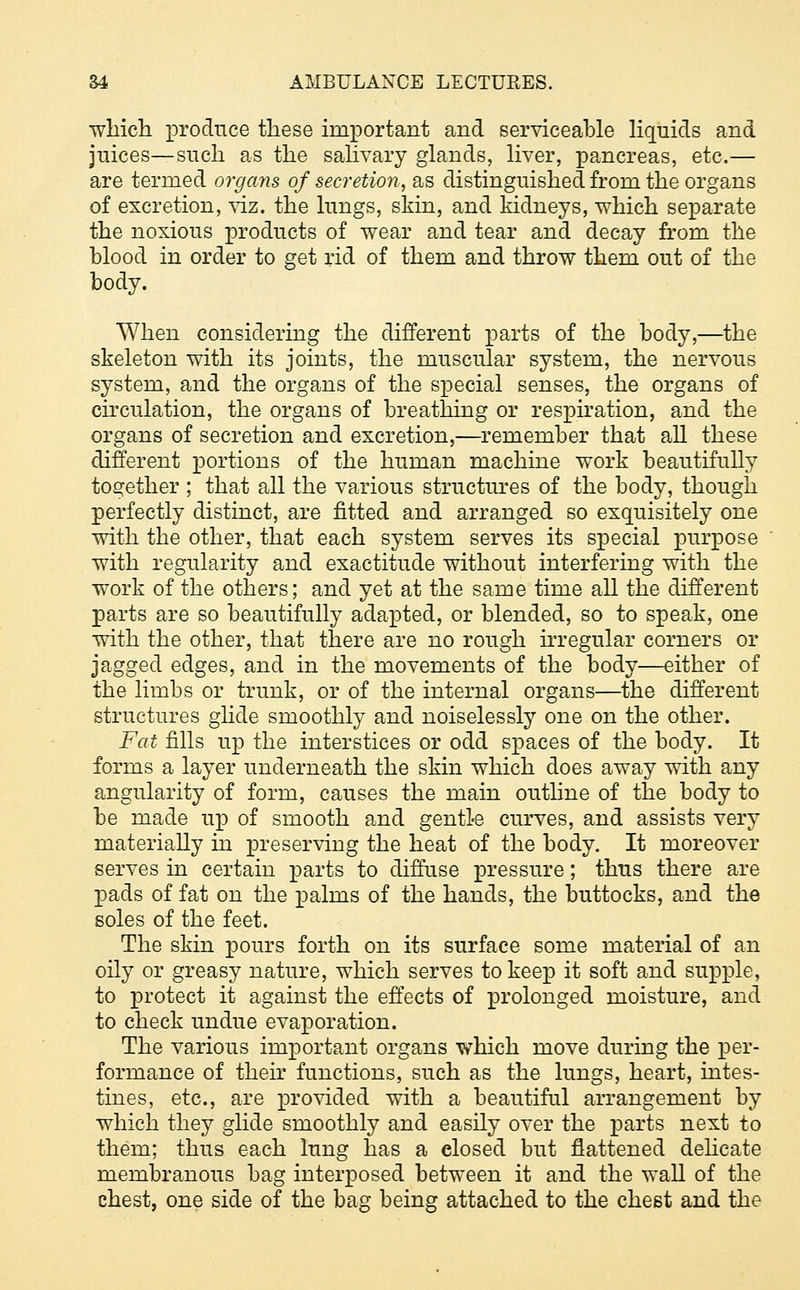 which produce these important and serviceable liquids and juices—such as the salivary glands, liver, pancreas, etc.— are termed organs of secretion, as distinguished from the organs of excretion, viz. the lungs, skin, and kidneys, which separate the noxious products of wear and tear and decay from the blood in order to get rid of them and throw them out of the body. When considering the different parts of the body,—the skeleton with its joints, the muscular system, the nervous system, and the organs of the special senses, the organs of circulation, the organs of breathing or respiration, and the organs of secretion and excretion,—remember that all these different portions of the human machine work beautifully together ; that all the various structures of the body, though perfectly distinct, are fitted and arranged so exquisitely one with the other, that each system serves its special purpose with regularity and exactitude without interfering with the work of the others; and yet at the same time all the different parts are so beautifully adapted, or blended, so to speak, one with the other, that there are no rough irregular corners or jagged edges, and in the movements of the body—either of the limbs or trunk, or of the internal organs—the different structures glide smoothly and noiselessly one on the other. Fat fills up the interstices or odd spaces of the body. It forms a layer underneath the skin which does away with any angularity of form, causes the main outline of the body to be made up of smooth and gentle curves, and assists very materially in preserving the heat of the body. It moreover serves in certain parts to diffuse pressure; thus there are pads of fat on the palms of the hands, the buttocks, and the soles of the feet. The skin pours forth on its surface some material of an oily or greasy nature, which serves to keep it soft and supple, to protect it against the effects of prolonged moisture, and to check undue evaporation. The various important organs which move during the per- formance of their functions, such as the lungs, heart, intes- tines, etc., are provided with a beautiful arrangement by which they glide smoothly and easily over the parts next to them; thus each lung has a closed but flattened delicate membranous bag interposed between it and the wall of the chest, one side of the bag being attached to the chest and the