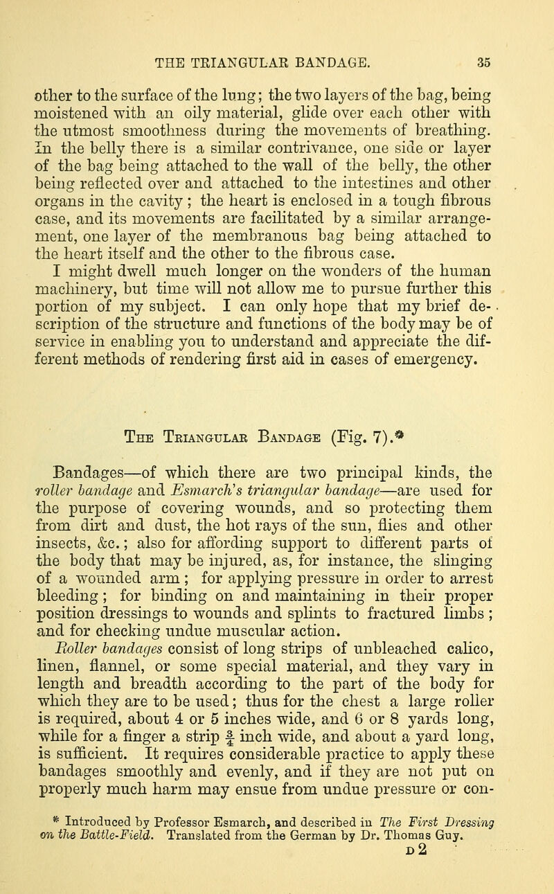 other to the surface of the lung; the two layers of the bag, being moistened with an oily material, glide over each other with the utmost smoothness during the movements of breathing. In the belly there is a similar contrivance, one side or layer of the bag being attached to the wall of the belly, the other being reflected over and attached to the intestines and other organs in the cavity ; the heart is enclosed in a tough fibrous case, and its movements are facilitated by a similar arrange- ment, one layer of the membranous bag being attached to the heart itself and the other to the fibrous case. I might dwell much longer on the wonders of the human machinery, but time will not allow me to pursue further this portion of my subject. I can only hope that my brief de- scription of the structure and functions of the body may be of service in enabling you to understand and appreciate the dif- ferent methods of rendering first aid in cases of emergency. The Triangular Bandage (Fig. 1).** Bandages—of which there are two principal kinds, the roller bandage and EsmarcWs triangular bandage—are used for the purpose of covering wounds, and so protecting them from dirt and dust, the hot rays of the sun, flies and other insects, &c.; also for affording support to different parts of the body that may be injured, as, for instance, the slinging of a wounded arm ; for applying pressure in order to arrest bleeding; for binding on and maintaining in their proper position dressings to wounds and splints to fractured limbs ; and for checking undue muscular action. Boiler bandages consist of long strips of unbleached calico, linen, flannel, or some special material, and they vary in length and breadth according to the part of the body for which they are to be used; thus for the chest a large roller is required, about 4 or 5 inches wide, and 6 or 8 yards long, while for a finger a strip f inch wide, and about a yard long, is sufficient. It requires considerable practice to apply these bandages smoothly and evenly, and if they are not put on properly much harm may ensue from undue pressure or con- * Introduced by Professor Esmarch, and described in The First Dressing on the Battle-Field. Translated from the German by Dr. Thomas Guy. D2