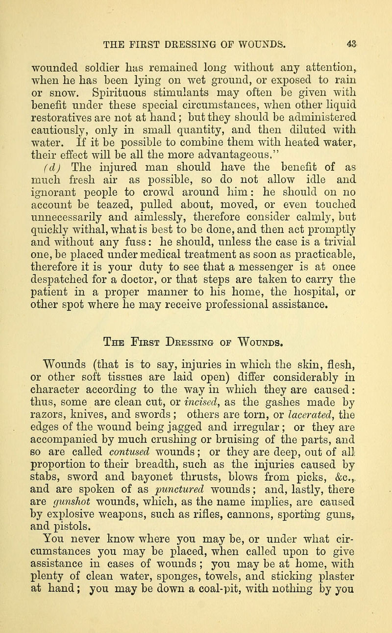 wounded soldier lias remained long without any attention, when he has been lying on wet ground, or exposed to rain or snow. Spirituous stimulants may often be given with benefit under these special circumstances, when other liquid restoratives are not at hand; but they should be administered cautiously, only in small quantity, and then diluted with water. If it be possible to combine them with heated water, their effect will be all the more advantageous. (d) The injured man should have the benefit of as much fresh air as possible, so do not allow idle and ignorant people to crowd around him: he should on no account be teazed, pulled about, moved, or even touched unnecessarily and aimlessly, therefore consider calmly, but quickly withal, what is best to be done, and then act promptly and without any fuss: he should, unless the case is a trivial one, be placed under medical treatment as soon as practicable, therefore it is your duty to see that a messenger is at once despatched for a doctor, or that steps are taken to carry the patient in a proper manner to his home, the hospital, or other spot where he may receive professional assistance. The First Dressing of Wounds. Wounds (that is to say, injuries in which the skin, flesh, or other soft tissues are laid open) differ considerably in character according to the way in which they are caused: thus, some are clean cut, or incised, as the gashes made by razors, knives, and swords; others are torn, or lacerated, the edges of the wound being jagged and irregular; or they are accompanied by much crushing or bruising of the parts, and so are called contused wounds; or they are deep, out of all proportion to their breadth, such as the injuries caused by stabs, sword and bayonet thrusts, blows from picks, &c.,. and are spoken of as 'punctured wounds; and, lastly, there are gunshot wounds, which, as the name implies, are caused by explosive weapons, such as rifles, cannons, sporting guns, and pistols. You never know where you may be, or under what cir- cumstances you may be placed, when called upon to give assistance in cases of wounds ; you may be at home, with plenty of clean water, sponges, towels, and sticking plaster at hand; you may be down a coal-pit, with nothing by you