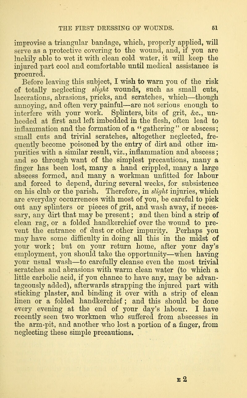 improvise a triangular bandage, which, properly applied, will serve as a protective covering to the wound, and, if you are luckily able to wet it with clean cold water, it will keep the injured part cool and comfortable until medical assistance is procured. Before leaving this subject, I wish to warn you of the risk of totally neglecting slight wounds, such as small cuts, lacerations, abrasions, pricks, and scratches, which—though annoying, and often very painful—are not serious enough to interfere with your work. Splinters, bits of grit, &c, un- heeded at first and left imbedded in the flesh, often lead to inflammation and the formation of a gathering or abscess; small cuts and trivial scratches, altogether neglected, fre- quently become poisoned by the entry of dirt and other im- purities with a similar result, viz., inflammation and abscess ; and so through want of the simplest precautions, many a finger has been lost, many a hand crippled, many a large abscess formed, and many a workman unfitted for labour and forced to depend, during several weeks, for subsistence on his club or the parish. Therefore, in slight injuries, which are everyday occurrences with most of you, be careful to pick out any splinters or pieces of grit, and wash away, if neces- sary, any dirt that may be present; and then bind a strip of clean rag, or a folded handkerchief over the wound to pre- vent the entrance of dust or other impurity. Perhaps you may have some difficulty in doing all this in the midst of your work; but on your return home, after your day's employment, you should take the opportunity—when having your usual wash—to carefully cleanse even the most trivial scratches and abrasions with warm clean water (to which a little carbolic acid, if you chance to have any, may be advan- tageously added), afterwards strapping the injured part with sticking plaster, and binding it over with a strip of clean linen or a folded handkerchief ; and this should be done every evening at the end of your day's labour. I have recently seen two workmen who suffered from abscesses in the arm-pit, and another who lost a portion of a finger, from neglecting these simple precautions. e2