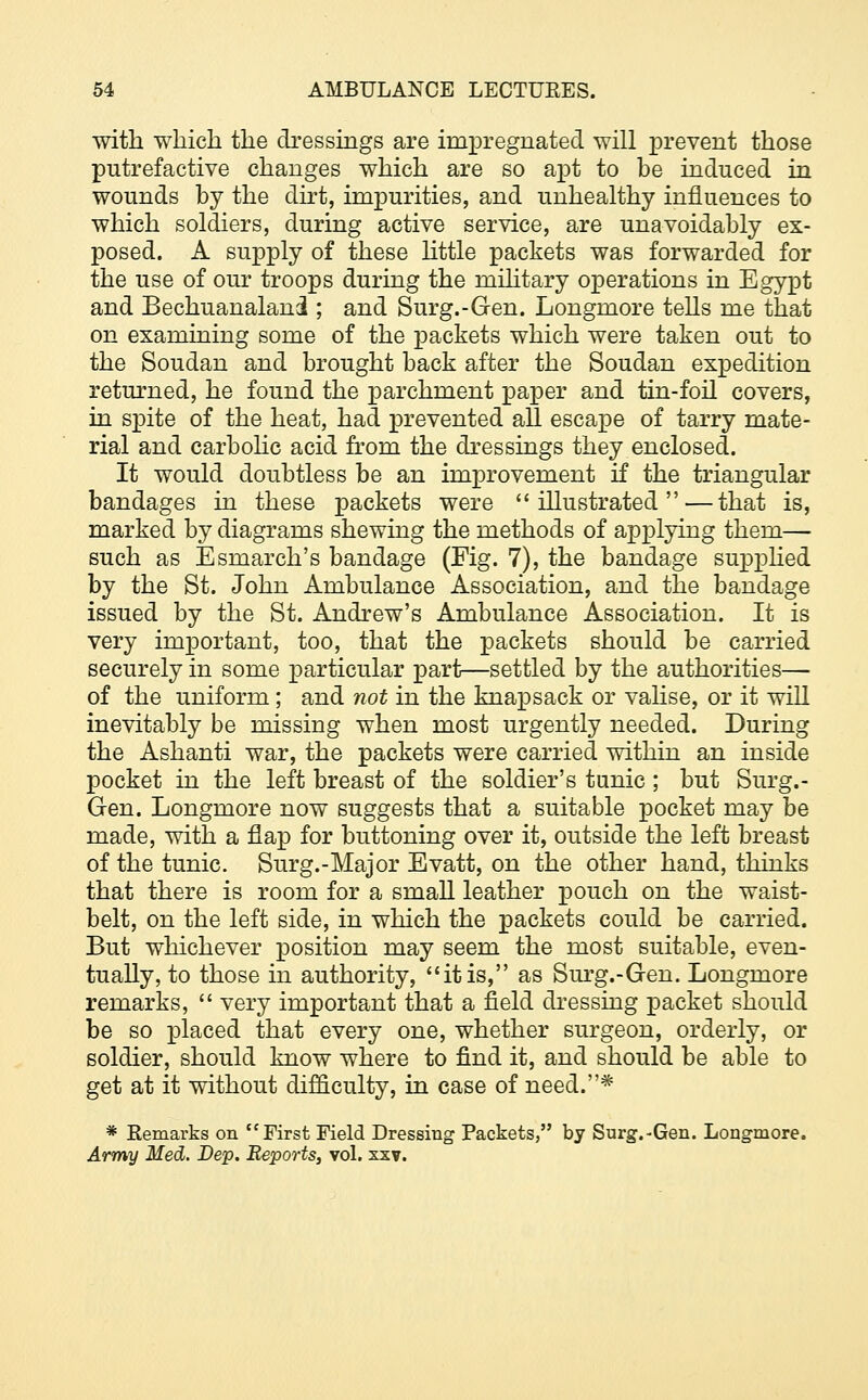 with which the dressings are impregnated will prevent those putrefactive changes which are so apt to be induced in wounds by the dirt, impurities, and unhealthy influences to which soldiers, during active service, are unavoidably ex- posed. A supply of these little packets was forwarded for the use of our troops during the military operations in Egypt and Bechuanalani ; and Surg.-Gen. Longmore tells me that on examining some of the packets which were taken out to the Soudan and brought back after the Soudan expedition returned, he found the parchment paper and tin-foil covers, in spite of the heat, had prevented all escape of tarry mate- rial and carbolic acid from the dressings they enclosed. It would doubtless be an improvement if the triangular bandages in these packets were illustrated — that is, marked by diagrams shewing the methods of applying them— such as Esmarch's bandage (Fig. 7), the bandage supplied by the St. John Ambulance Association, and the bandage issued by the St. Andrew's Ambulance Association. It is very important, too, that the packets should be carried securely in some particular part—settled by the authorities— of the uniform; and not in the knapsack or valise, or it will inevitably be missing when most urgently needed. During the Ashanti war, the packets were carried within an inside pocket in the left breast of the soldier's tunic ; but Surg.- Gen. Longmore now suggests that a suitable pocket may be made, with a flap for buttoning over it, outside the left breast of the tunic. Surg.-Major Evatt, on the other hand, thinks that there is room for a small leather pouch on the waist- belt, on the left side, in which the packets could be carried. But whichever position may seem the most suitable, even- tually, to those in authority, it is, as Surg.-Gen. Longmore remarks,  very important that a field dressing packet should be so placed that every one, whether surgeon, orderly, or soldier, should know where to find it, and should be able to get at it without difficulty, in case of need.* * Remarks on First Field Dressing Packets, by Surg.-Gen. Longmore. Army Med. Dep. Reports, vol. xxv.