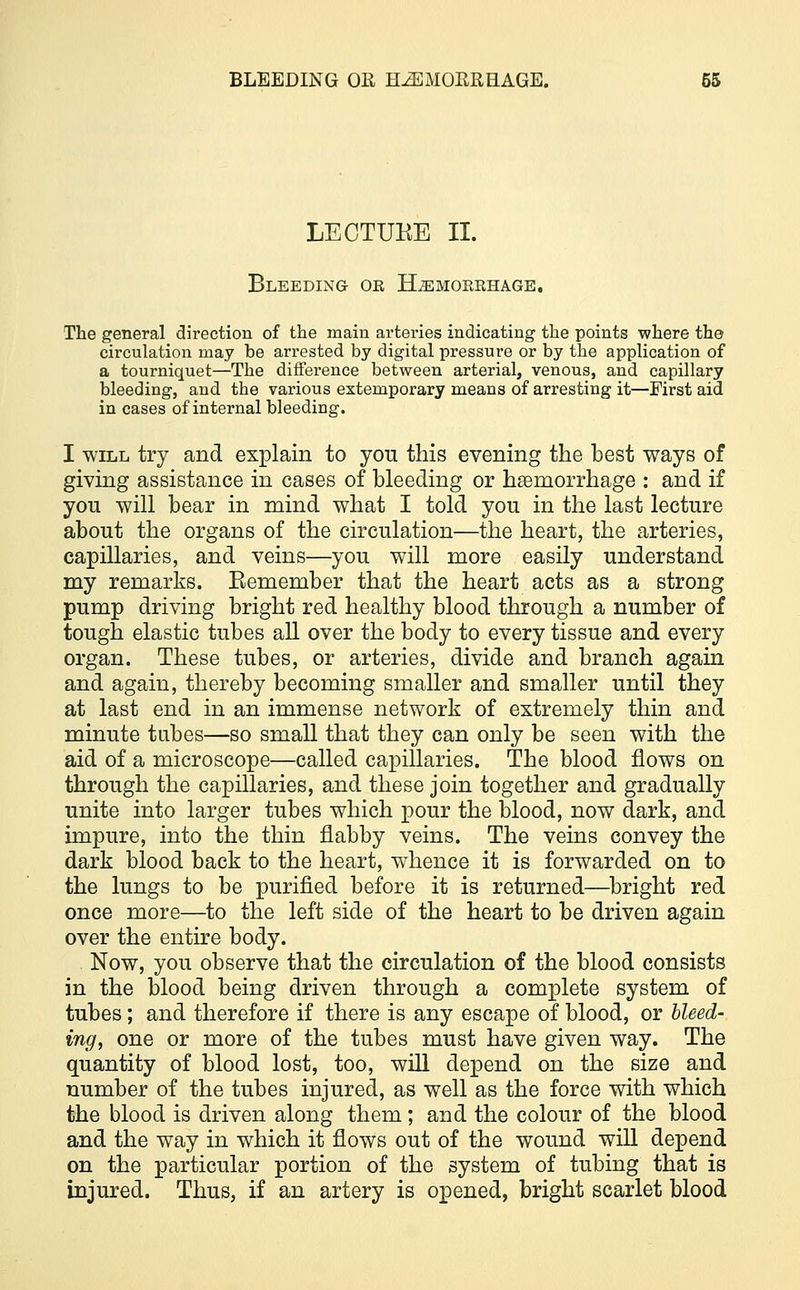 LECTUKE II. Bleeding or Hemorrhage. The general direction of the main arteries indicating the points where the circulation may be arrested by digital pressure or by the application of a tourniquet—The difference between arterial, venous, and capillary bleeding, and the various extemporary means of arresting it—First aid in cases of internal bleeding. I will try and explain to yon this evening the best ways of giving assistance in cases of bleeding or haemorrhage : and if you will bear in mind what I told you in the last lecture about the organs of the circulation—the heart, the arteries, capillaries, and veins—you will more easily understand my remarks. Eemember that the heart acts as a strong pump driving bright red healthy blood through a number of tough elastic tubes all over the body to every tissue and every organ. These tubes, or arteries, divide and branch again and again, thereby becoming smaller and smaller until they at last end in an immense network of extremely thin and minute tubes—so small that they can only be seen with the aid of a microscope—called capillaries. The blood flows on through the capillaries, and these join together and gradually unite into larger tubes which pour the blood, now dark, and impure, into the thin flabby veins. The veins convey the dark blood back to the heart, whence it is forwarded on to the lungs to be purified before it is returned—bright red once more—to the left side of the heart to be driven again over the entire body. Now, you observe that the circulation of the blood consists in the blood being driven through a complete system of tubes; and therefore if there is any escape of blood, or bleed- ing, one or more of the tubes must have given way. The quantity of blood lost, too, will depend on the size and number of the tubes injured, as well as the force with which the blood is driven along them; and the colour of the blood and the way in which it flows out of the wound will depend on the particular portion of the system of tubing that is injured. Thus, if an artery is opened, bright scarlet blood