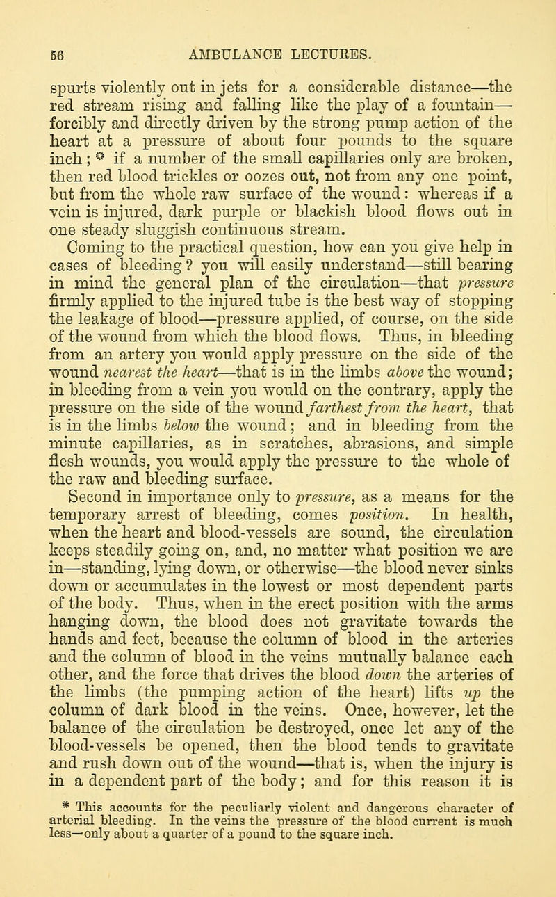 spurts violently out in jets for a considerable distance—the red stream rising and falling like the play of a fountain— forcibly and directly driven by the strong pump action of the heart at a pressure of about four pounds to the square inch ; ° if a number of the small capillaries only are broken, then red blood trickles or oozes out, not from any one point, but from the whole raw surface of the wound: whereas if a vein is injured, dark purple or blackish blood flows out in one steady sluggish continuous stream. Coming to the practical question, how can you give help in cases of bleeding ? you will easily understand—still bearing in mind the general plan of the circulation—that pressure firmly applied to the injured tube is the best way of stopping the leakage of blood—pressure applied, of course, on the side of the wound from which the blood flows. Thus, in bleeding from an artery you would apply pressure on the side of the wound nearest the heart—that is in the Hmbs above the wound; in bleeding from a vein you would on the contrary, apply the pressure on the side of the wound farthest from the heart, that is in the limbs below the wound; and in bleeding from the minute capillaries, as in scratches, abrasions, and simple flesh wounds, you would apply the pressure to the whole of the raw and bleeding surface. Second in importance only to pressure, as a means for the temporary arrest of bleeding, comes position. In health, when the heart and blood-vessels are sound, the circulation keeps steadily going on, and, no matter what position we are in—standing, lying down, or otherwise—the blood never sinks down or accumulates in the lowest or most dependent parts of the body. Thus, when in the erect position with the arms hanging down, the blood does not gravitate towards the hands and feet, because the column of blood in the arteries and the column of blood in the veins mutually balance each other, and the force that drives the blood down the arteries of the limbs (the pumping action of the heart) lifts up the column of dark blood in the veins. Once, however, let the balance of the circulation be destroyed, once let any of the blood-vessels be opened, then the blood tends to gravitate and rush down out of the wound—that is, when the injury is in a dependent part of the body; and for this reason it is * This accounts for the peculiarly violent and dangerous character of arterial bleeding. In the veins the pressure of the blood current is much less—only about a quarter of a pound to the square inch.