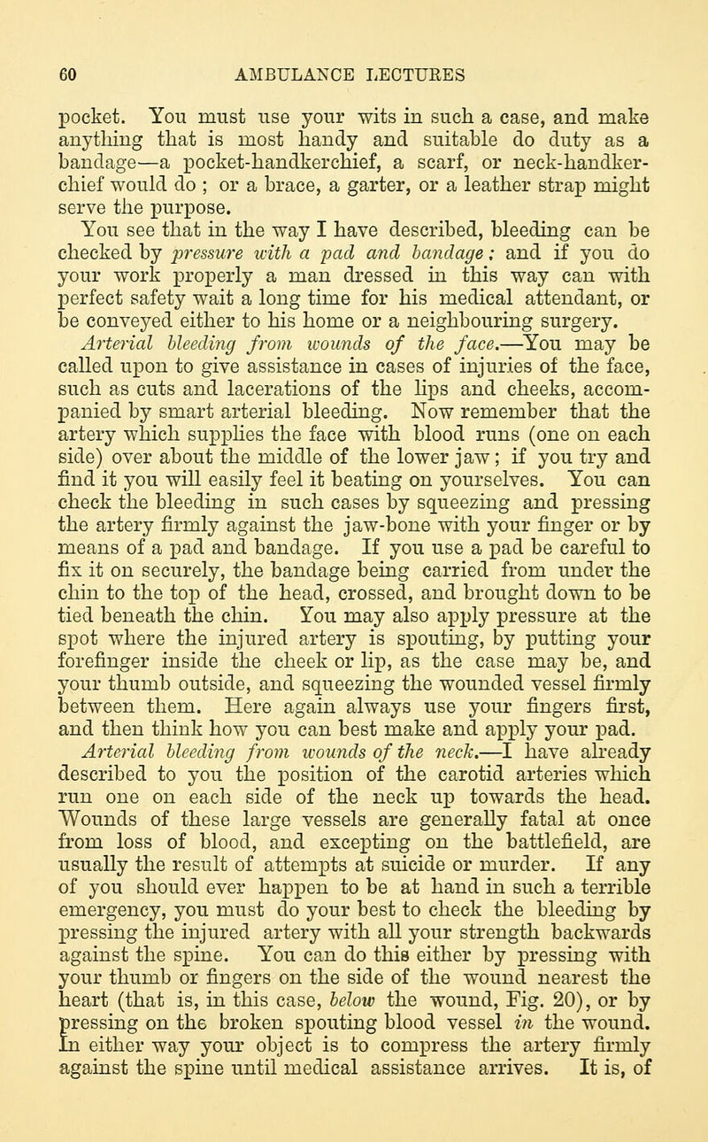 pocket. You must use your wits in such a case, and make anything that is most handy and suitable do duty as a bandage—a pocket-handkerchief, a scarf, or neck-handker- chief would do ; or a brace, a garter, or a leather strap might serve the purpose. You see that in the way I have described, bleeding can be checked by pressure with a pad and bandage; and if you do your work properly a man dressed in this way can with perfect safety wait a long time for his medical attendant, or be conveyed either to his home or a neighbouring surgery. Arterial bleeding from wounds of the face.—You may be called upon to give assistance in cases of injuries of the face, such as cuts and lacerations of the lips and cheeks, accom- panied by smart arterial bleeding. Now remember that the artery which supplies the face with blood runs (one on each side) over about the middle of the lower jaw; if you try and find it you will easily feel it beating on yourselves. You can check the bleeding in such cases by squeezing and pressing the artery firmly against the jaw-bone with your finger or by means of a pad and bandage. If you use a pad be careful to fix it on securely, the bandage being carried from under the chin to the top of the head, crossed, and brought down to be tied beneath the chin. You may also apply pressure at the spot where the injured artery is spouting, by putting your forefinger inside the cheek or lip, as the case may be, and your thumb outside, and squeezing the wounded vessel firmly between them. Here again always use your fingers first, and then think how you can best make and apply your pad. Arterial bleeding from wounds of the neck.—I have already described to you the position of the carotid arteries which run one on each side of the neck up towards the head. Wounds of these large vessels are generally fatal at once from loss of blood, and excepting on the battlefield, are usually the result of attempts at suicide or murder. If any of you should ever happen to be at hand in such a terrible emergency, you must do your best to check the bleeding by pressing the injured artery with all your strength backwards against the spine. You can do this either by pressing with your thumb or fingers on the side of the wound nearest the heart (that is, in this case, below the wound, Fig. 20), or by Eressing on the broken spouting blood vessel in the wound. o. either way your object is to compress the artery firmly against the spine until medical assistance arrives. It is, of