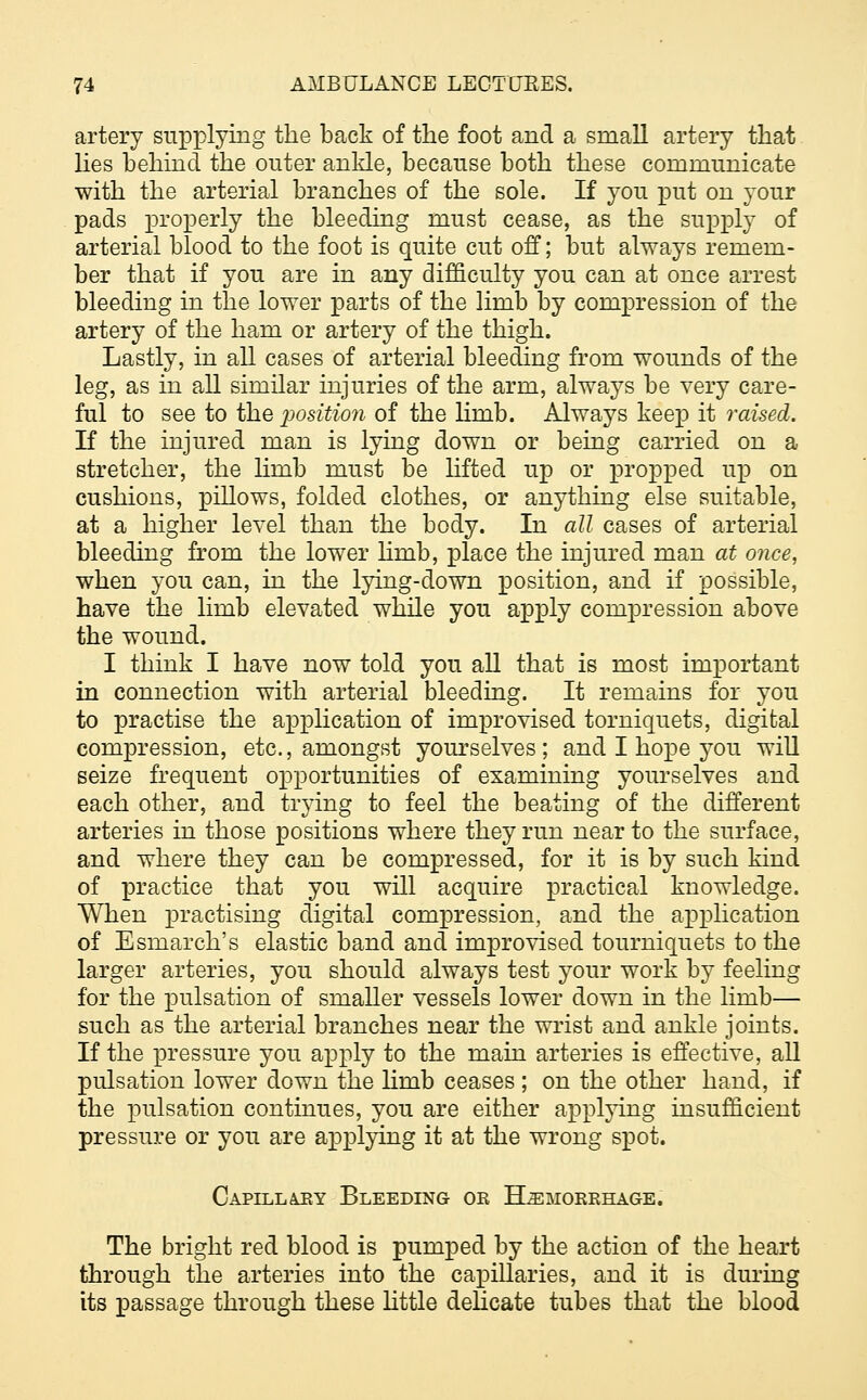 artery supplying the back of the foot and a small artery that lies behind the outer ankle, because both these communicate with the arterial branches of the sole. If you put on your pads properly the bleeding must cease, as the supply of arterial blood to the foot is quite cut off; but always remem- ber that if you are in any difficulty you can at once arrest bleeding in the lower parts of the limb by compression of the artery of the ham or artery of the thigh. Lastly, in all cases of arterial bleeding from wounds of the leg, as in all similar injuries of the arm, always be very care- ful to see to the position of the linib. Always keep it raised. If the injured man is lying down or being carried on a stretcher, the linib must be lifted up or propped up on cushions, pillows, folded clothes, or anything else suitable, at a higher level than the body. In all cases of arterial bleeding from the lower hmb, place the injured man at once, when you can, in the lying-down position, and if possible, have the limb elevated while you apply compression above the wound. I think I have now told you all that is most important in connection with arterial bleeding. It remains for you to practise the application of improvised torniquets, digital compression, etc., amongst yourselves; and I hope you will seize frequent opportunities of examining yourselves and each other, and trying to feel the beating of the different arteries in those positions where they run near to the surface, and where they can be compressed, for it is by such kind of practice that you will acquire practical knowledge. When practising digital compression, and the application of Esmarch's elastic band and improvised tourniquets to the larger arteries, you should always test your work by feeling for the pulsation of smaller vessels lower down in the limb— such as the arterial branches near the wrist and ankle joints. If the pressure you apply to the main arteries is effective, all pulsation lower down the Hmb ceases ; on the other hand, if the pulsation continues, you are either applying insufficient pressure or you are applying it at the wrong spot. Capillary Bleeding or Hemorrhage. The bright red blood is pumped by the action of the heart through the arteries into the capillaries, and it is during its passage through these little delicate tubes that the blood
