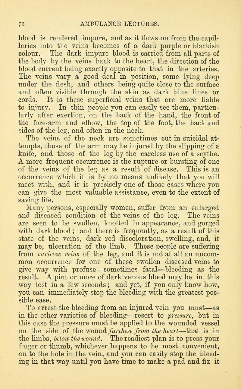 blood is rendered impure, and as it flows on from the capil- laries into the veins becomes of a dark purple or blackish colour. The dark impure blood is carried from all parts of the body by the veins back to the heart, the direction of the blood current being exactly opposite to that in the arteries. The veins vary a good deal in position, some lying deep under the flesh, and others being quite close to the surface and often visible through the skin as dark blue lines or cords. It is these superficial veins that are more liable to injury. In thin people you can easily see them, particu- larly after exertion, on the back of the hand, the front of -the fore-arm and elbow, the top of the foot, the back and sides of the leg, and often in the neck. The veins of the neck are sometimes cut in suicidal at- tempts, those of the arm may be injured by the slipping of a knife, and those of the leg by the careless use of a scythe. A more frequent occurrence is the rupture or bursting of one of the veins of the leg as a result of disease. This is an occurrence which it is by no means unlikely that you will meet with, and it is precisely one of those cases where you can give the most valuable assistance, even to the extent of saving life. Many persons, especially women, suffer from an enlarged and diseased condition of the veins of the leg. The veins are seen to be swollen, knotted in appearance, and gorged with dark blood; and there is frequently, as a result of this state of the veins, dark red discoloration, swelling, and, it may be, ulceration of the limb. These people are suffering from varicose veins of the leg, and it is not at all an uncom- mon occurrence for one of these swollen diseased veins to give way with profuse—sometimes fatal—bleeding as the result. A pint or more of dark venous blood may be in this way lost in a few seconds; and yet, if you only know how, you can immediately stop the bleeding with the greatest pos- sible ease. To arrest the bleeding from an injured vein you must—as in the other varieties of bleeding—resort to pressure, but in this case the pressure must be applied to the wounded vessel on the side of the wound farthest from the heart—that is in the limbs, below the wound. The readiest plan is to press your finger or thumb, whichever happens to be most convenient, on to the hole in the vein, and you can easily stop the bleed- ing in that way until you have time to make a pad and fix it