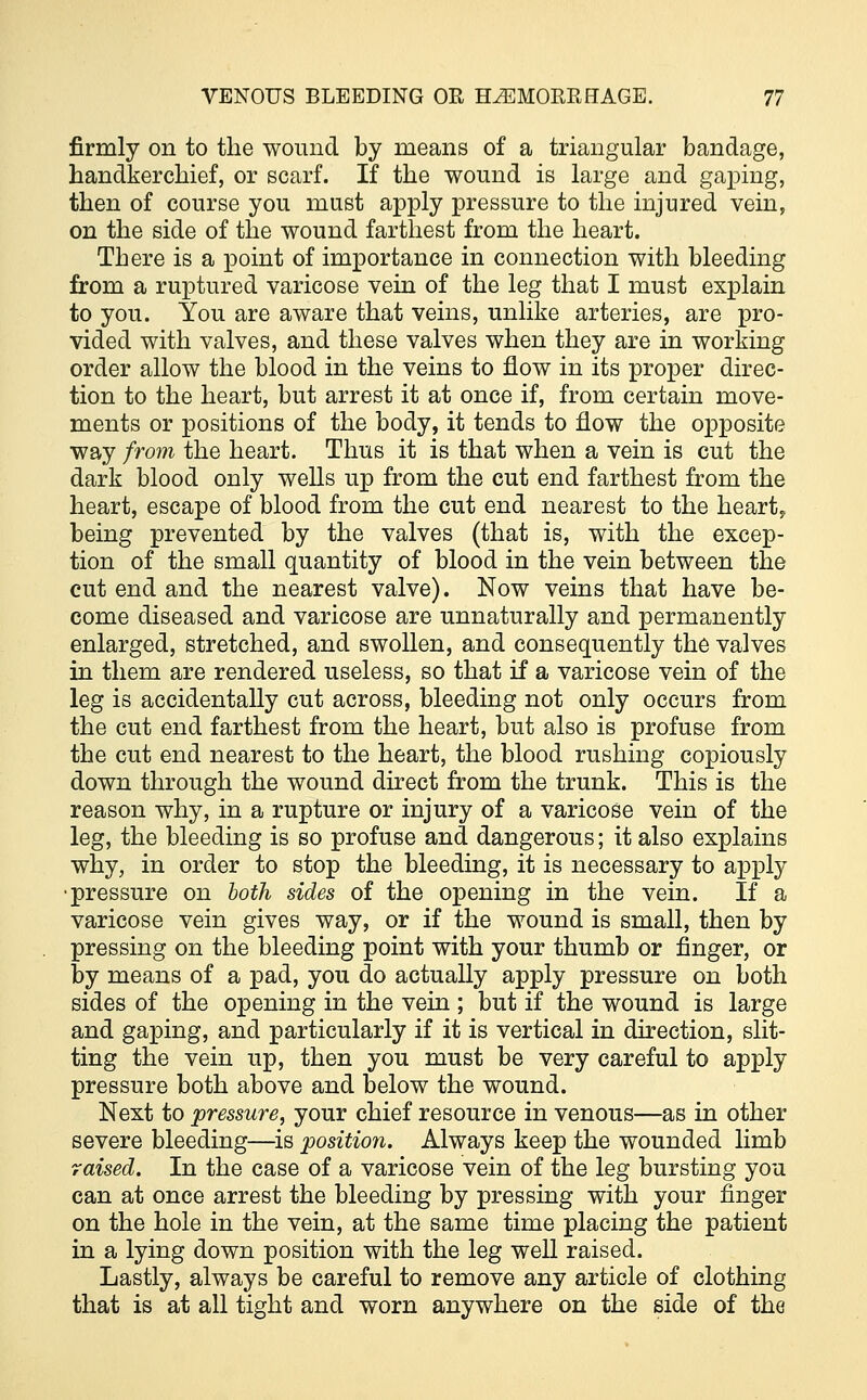 firmly on to the wound by means of a triangular bandage, handkerchief, or scarf. If the wound is large and gaping, then of course you must apply pressure to the injured vein, on the side of the wound farthest from the heart. There is a point of importance in connection with bleeding from a ruptured varicose vein of the leg that I must explain to you. You are aware that veins, unlike arteries, are pro- vided with valves, and these valves when they are in working order allow the blood in the veins to flow in its proper direc- tion to the heart, but arrest it at once if, from certain move- ments or positions of the body, it tends to flow the opposite way from the heart. Thus it is that when a vein is cut the dark blood only wells up from the cut end farthest from the heart, escape of blood from the cut end nearest to the heart, being prevented by the valves (that is, with the excep- tion of the small quantity of blood in the vein between the cut end and the nearest valve). Now veins that have be- come diseased and varicose are unnaturally and permanently enlarged, stretched, and swollen, and consequently the valves in them are rendered useless, so that if a varicose vein of the leg is accidentally cut across, bleeding not only occurs from the cut end farthest from the heart, but also is profuse from the cut end nearest to the heart, the blood rushing copiously down through the wound direct from the trunk. This is the reason why, in a rupture or injury of a varicose vein of the leg, the bleeding is so profuse and dangerous; it also explains why, in order to stop the bleeding, it is necessary to apply •pressure on both sides of the opening in the vein. If a varicose vein gives way, or if the wound is small, then by pressing on the bleeding point with your thumb or finger, or by means of a pad, you do actually apply pressure on both sides of the opening in the vein ; but if the wound is large and gaping, and particularly if it is vertical in direction, slit- ting the vein up, then you must be very careful to apply pressure both above and below the wound. Next to pressure, your chief resource in venous—as in other severe bleeding—is position. Always keep the wounded limb raised. In the case of a varicose vein of the leg bursting you can at once arrest the bleeding by pressing with your finger on the hole in the vein, at the same time placing the patient in a lying down position with the leg well raised. Lastly, always be careful to remove any article of clothing that is at all tight and worn anywhere on the side of the