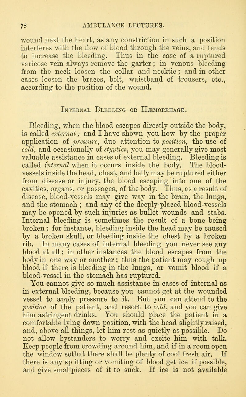 wound next the heart, as any constriction in such a position interferes with the flow of blood through the veins, and tends to increase the bleeding. Thus in the case of a raptured varicose vein always remove the garter ; in venous bleeding from the neck loosen the collar and necktie ; and in other cases loosen the braces, belt, waistband of trousers, etc., according to the position of the wound. Internal Bleeding or Hemorrhage. Bleeding, when the blood escapes directly outside the body, is called external; and I have shown you how by the proper application of pressure, due attention to position, the use of cold, and occasionally of styptics, you may generally give most valuable assistance in cases of external bleeding. Bleeding is called internal when it occurs inside the body. The blood- vessels inside the head, chest, and belly may be ruptured either from disease or injury, the blood escaping into one of the cavities, organs, or passages, of the body. Thus, as a result of disease, blood-vessels may give way in the brain, the lungs, and the stomach ; and any of the deeply-placed blood-vessels may be opened by such injuries as bullet wounds and stabs. Internal bleeding is sometimes the result of a bone being broken ; for instance, bleeding inside the head may be caused by a broken skull, or bleeding inside the chest by a broken rib. In many cases of internal bleeding you never see any blood at all; in other instances the blood escapes from the body in one way or another ; thus the patient may cough up blood if there is bleeding in the lungs, or vomit blood if a blood-vessel in the stomach has ruptured. You cannot give so much assistance in cases of internal as in external bleeding, because you cannot get at the wounded vessel to apply i^essure to it. But you can attend to the position of the patient, and resort to cold, and you can give him astringent drinks. You should place the patient in a comfortable lying down position, with the head slightly raised, and, above all things, let him rest as quietly as possible. Do not allow bystanders to worry and excite him with talk. Keep people from crowding around him, and if in a room open the window sothat there shall be plenty of cool fresh air. If there is any sp itting or vomiting of blood get ice if possible, and give smafipieces of it to suck. If ice is not available