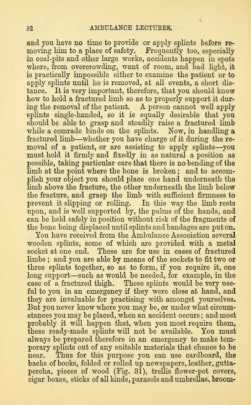 and you have no time to provide or apply splints before re- moving him to a place of safety. Frequently too, especially in coal-pits and other large works, accidents happen in spots where, from overcrowding, want of room, and bad light, it is practically impossible either to examine the patient or to apply splints until he is removed, at all events, a short dis- tance. It is very important, therefore, that you should know how to hold a fractured limb so as to properly support it dur- ing the removal of the patient. A person cannot well apply splints single-handed, so it is equally desirable that you should be able to grasp and steadily raise a fractured limb while a comrade binds on the splints. Now, in handling a fractured limb—whether you have charge of it during the re- moval of a patient, or are assisting to apply splints—you must hold it firmly and fixedly in as natural a position as possible, taking particular care that there is no bending of the Hmb at the point where the bone is broken; and to accom- plish your object you should place one hand underneath the limb above the fracture, the other underneath the Hmb below the fracture, and grasp the limb with sufficient firmness to prevent it slipping or rolling. In this way the limb rests upon, and is well supported by, the palms of the hands, and can be held safely in position without risk of the fragments of the bone being displaced until splints and bandages are put on. You have received from the Ambulance Association several wooden splints, some of which are provided with a metal socket at one end. These are for use in cases of fractured limbs ; and you are able by means of the sockets to fit two or three splints together, so as to form, if you require it, one long support—such as would be needed, for example, in the case of a fractured thigh. These splints would be very use- ful to you in an emergency if they were close at hand, and they are invaluable for practising with amongst yourselves. But you never know where you may be, or under what circum- stances you may be placed, when an accident occurs; and most probably it will happen that, when you most require them, these ready-made splints will not be available. You must always be prepared therefore in an emergency to make tem- porary splints out of any suitable materials that chance to be near. Thus for this purpose you can use cardboard, the backs of books, folded or rolled up newspapers, leather, gutta- percha, pieces of wood (Fig. 31), trellis flower-pot covers, cigar boxes, sticks of all kinds, parasols and umbrellas, broom-