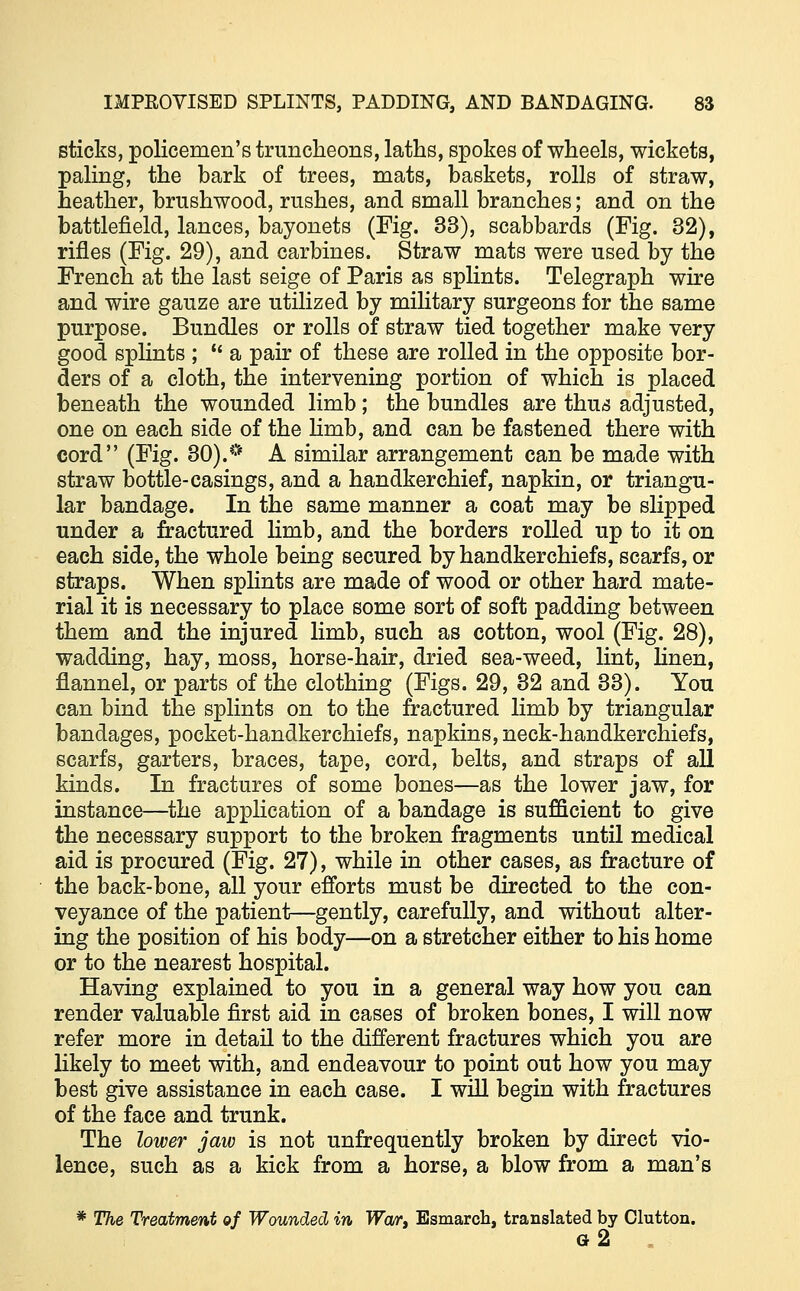 sticks, policemen's truncheons, laths, spokes of wheels, wickets, paling, the bark of trees, mats, baskets, rolls of straw, heather, brushwood, rushes, and small branches; and on the battlefield, lances, bayonets (Fig. 33), scabbards (Fig. 32), rifles (Fig. 29), and carbines. Straw mats were used by the French at the last seige of Paris as splints. Telegraph wire and wire gauze are utilized by military surgeons for the same purpose. Bundles or rolls of straw tied together make very good splints ;  a pair of these are rolled in the opposite bor- ders of a cloth, the intervening portion of which is placed beneath the wounded limb; the bundles are thus adjusted, one on each side of the limb, and can be fastened there with cord (Fig. 30).* A similar arrangement can be made with straw bottle-casings, and a handkerchief, napkin, or triangu- lar bandage. In the same manner a coat may be slipped under a fractured limb, and the borders rolled up to it on each side, the whole being secured by handkerchiefs, scarfs, or straps. When splints are made of wood or other hard mate- rial it is necessary to place some sort of soft padding between them and the injured limb, such as cotton, wool (Fig. 28), wadding, hay, moss, horse-hair, dried sea-weed, lint, linen, flannel, or parts of the clothing (Figs. 29, 32 and 33). You can bind the splints on to the fractured limb by triangular bandages, pocket-handkerchiefs, napkins, neck-handkerchiefs, scarfs, garters, braces, tape, cord, belts, and straps of all kinds. In fractures of some bones—as the lower jaw, for instance—the application of a bandage is sufficient to give the necessary support to the broken fragments until medical aid is procured (Fig. 27), while in other cases, as fracture of the back-bone, all your efforts must be directed to the con- veyance of the patient—gently, carefully, and without alter- ing the position of his body—on a stretcher either to his home or to the nearest hospital. Having explained to you in a general way how you can render valuable first aid in cases of broken bones, I will now refer more in detail to the different fractures which you are likely to meet with, and endeavour to point out how you may best give assistance in each case. I will begin with fractures of the face and trunk. The lower jaw is not unfrequently broken by direct vio- lence, such as a kick from a horse, a blow from a man's * The Treatment of Wounded in TFor, Esmarch, translated by Clutton. g2