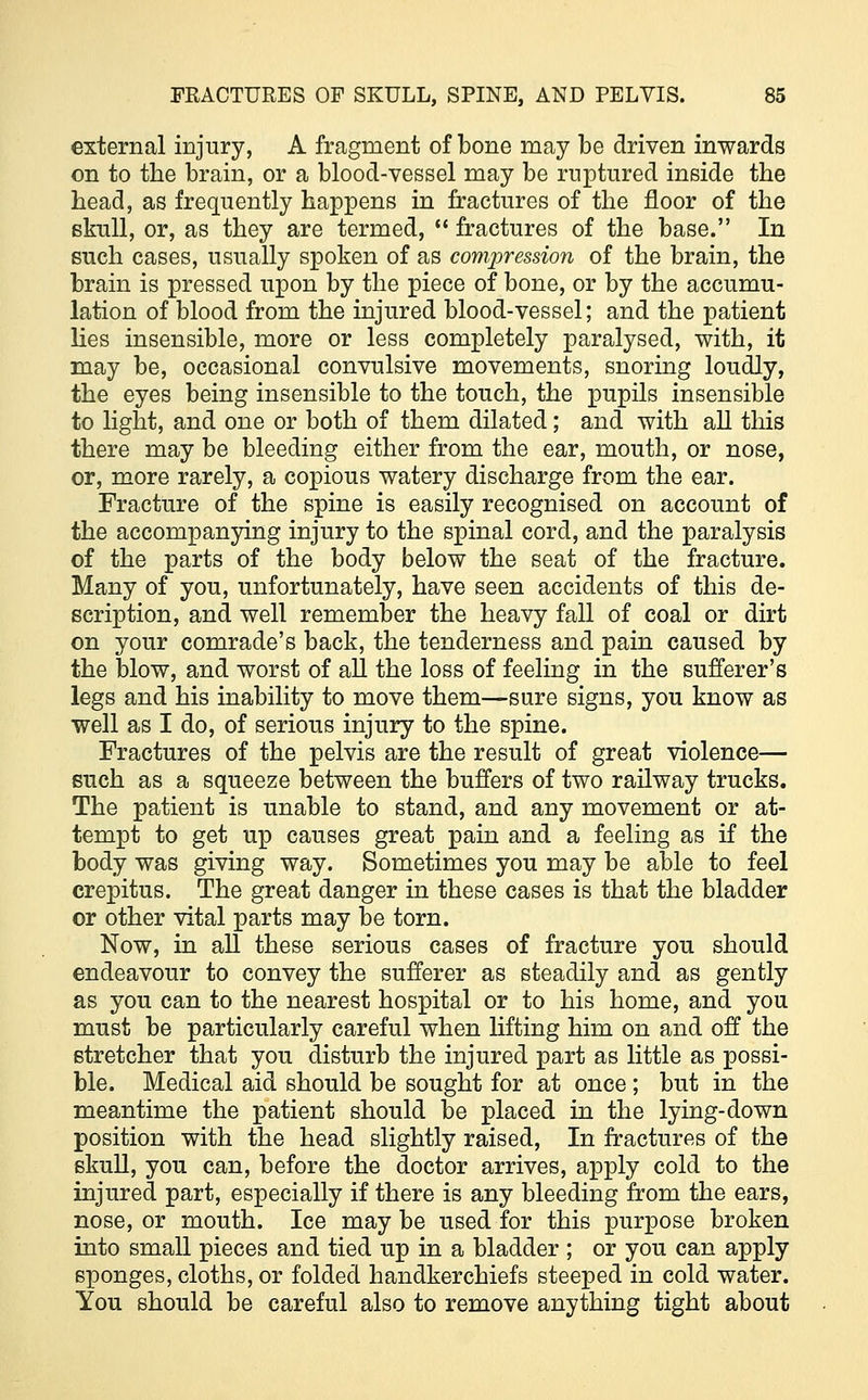 external injury, A fragment of bone may be driven inwards on to the brain, or a blood-vessel may be ruptured inside the head, as frequently happens in fractures of the floor of the skull, or, as they are termed,  fractures of the base. In such cases, usually spoken of as compression of the brain, the brain is pressed upon by the piece of bone, or by the accumu- lation of blood from the injured blood-vessel; and the patient lies insensible, more or less completely paralysed, with, it may be, occasional convulsive movements, snoring loudly, the eyes being insensible to the touch, the pupils insensible to light, and one or both of them dilated; and with all this there may be bleeding either from the ear, mouth, or nose, or, more rarely, a copious watery discharge from the ear. Fracture of the spine is easily recognised on account of the accompanying injury to the spinal cord, and the paralysis of the parts of the body below the seat of the fracture. Many of you, unfortunately, have seen accidents of this de- scription, and well remember the heavy fall of coal or dirt on your comrade's back, the tenderness and pain caused by the blow, and worst of all the loss of feeling in the sufferer's legs and his inability to move them—sure signs, you know as well as I do, of serious injury to the spine. Fractures of the pelvis are the result of great violence— such as a squeeze between the buffers of two railway trucks. The patient is unable to stand, and any movement or at- tempt to get up causes great pain and a feeling as if the body was giving way. Sometimes you may be able to feel crepitus. The great danger in these cases is that the bladder or other vital parts may be torn. Now, in all these serious cases of fracture you should endeavour to convey the sufferer as steadily and as gently as you can to the nearest hospital or to his home, and you must be particularly careful when lifting him on and off the stretcher that you disturb the injured part as little as possi- ble. Medical aid should be sought for at once ; but in the meantime the patient should be placed in the lying-down position with the head slightly raised, In fractures of the skull, you can, before the doctor arrives, apply cold to the injured part, especially if there is any bleeding from the ears, nose, or mouth. Ice may be used for this purpose broken into small pieces and tied up in a bladder ; or you can apply sponges, cloths, or folded handkerchiefs steeped in cold water. You should be careful also to remove anything tight about