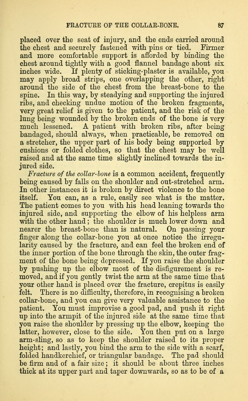 placed over the seat of injury, and the ends carried around the chest and securely fastened with pins or tied. Firmer and more comfortable support is afforded by binding the chest around tightly with a good flannel bandage about six inches wide. If plenty of sticking-plaster is available, you may apply broad strips, one overlapping the other, right around the side of the chest from the breast-bone to the spine. In this way, by steadying and supporting the injured ribs, and checking undue motion of the broken fragments, very great relief is given to the patient, and the risk of the lung being wounded by the broken ends of the bone is very much lessened. A patient with broken ribs, after being bandaged, should always, when practicable, be removed on a stretcher, the upper part of his body being supported by cushions or folded clothes, so that the chest may be well raised and at the same time slightly inclined towards the in- jured side. Fracture of the collar-bone is a common accident, frequently being caused by falls on the shoulder and out-stretched arm. In other instances it is broken by direct violence to the bone itself. You can, as a rule, easily see what is the matter. The patient comes to you with his head leaning towards the injured side, and supporting the elbow of his helpless arm with the other hand; the shoulder is much lower down and nearer the breast-bone than is natural. On passing your finger along the collar-bone you at once notice the irregu- larity caused by the fracture, and can feel the broken end of the inner portion of the bone through the skin, the outer frag- ment of the bone being depressed. If you raise the shoulder by pushing up the elbow most of the disfigurement is re- moved, and if you gently twist the arm at the same time that your other hand is placed over the fracture, crepitus is easily felt. There is no difficulty, therefore, in recognising a broken collar-bone, and you can give very valuable assistance to the patient. You must improvise a good pad, and push it right up into the armpit of the injured side at the same time that you raise the shoulder by pressing up the elbow, keeping the latter, however, close to the side. You then put on a large arm-sling, so as to keep the shoulder raised to its proper height; and lastly, you bind the arm to the side with a scarf, folded handkerchief, or triangular bandage. The pad should be firm and of a fair size; it should be about three inches thick at its upper part and taper downwards, so as to be of a
