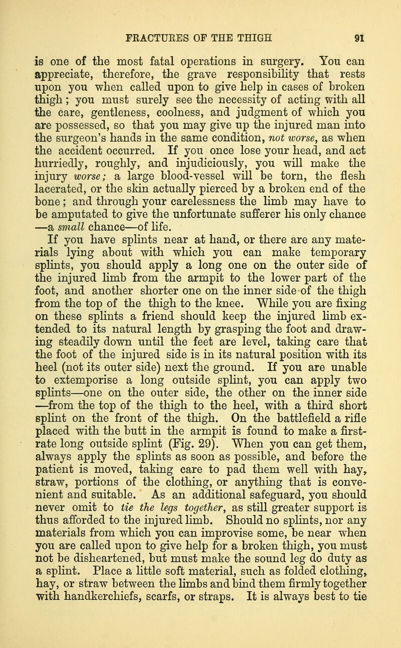 is one of the most fatal operations in surgery. You can appreciate, therefore, the grave responsibility that rests upon you when called upon to give help in cases of broken thigh; you must surely see the necessity of acting with all the care, gentleness, coolness, and judgment of which you are possessed, so that you may give up the injured man into the surgeon's hands in the same condition, not worse, as when the accident occurred. If you once lose your head, and act hurriedly, roughly, and injudiciously, you will make the injury worse; a large blood-vessel will be torn, the flesh lacerated, or the skin actually pierced by a broken end of the bone; and through your carelessness the limb may have to be amputated to give the unfortunate sufferer his only chance —a small chance—of life. If you have splints near at hand, or there are any mate- rials lying about with which you can make temporary splints, you should apply a long one on the outer side of the injured limb from the armpit to the lower part of the foot, and another shorter one on the inner side of the thigh from the top of the thigh to the knee. While you are fixing on these splints a friend should keep the injured limb ex- tended to its natural length by grasping the foot and draw- ing steadily down until the feet are level, taking care that the foot of the injured side is in its natural position with its heel (not its outer side) next the ground. If you are unable to extemporise a long outside splint, you can apply two splints—one on the outer side, the other on the inner side —from the top of the thigh to the heel, with a third short splint on the front of the thigh. On the battlefield a rifle placed with the butt in the armpit is found to make a first- rate long outside splint (Fig. 29). When you can get them, always apply the splints as soon as possible, and before the patient is moved, taking care to pad them well with hay,, straw, portions of the clothing, or anything that is conve- nient and suitable. As an additional safeguard, you should never omit to tie the legs together, as still greater support is thus afforded to the injured limb. Should no splints, nor any materials from which you can improvise some, be near when you are called upon to give help for a broken thigh, you must not be disheartened, but must make the sound leg do duty as a splint. Place a little soft material, such as folded clothing,. hay, or straw between the limbs and bind them firmly together with handkerchiefs, scarfs, or straps. It is always best to tie