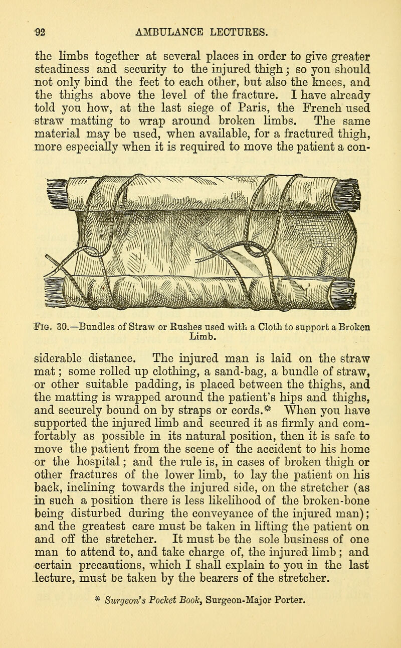 the limbs together at several places in order to give greater steadiness and security to the injured thigh; so you should not only bind the feet to each other, but also the knees, and the thighs above the level of the fracture. I have already told you how, at the last siege of Paris, the French used straw matting to wrap around broken limbs. The same material may be used, when available, for a fractured thigh, more especially when it is required to move the patient a con- Fig. 30.—Bundles of Straw or Rushes used with a Cloth to support a Broken Limb. siderable distance. The injured man is laid on the straw mat; some rolled up clothing, a sand-bag, a bundle of straw, or other suitable padding, is placed between the thighs, and the matting is wrapped around the patient's hips and thighs, and securely bound on by straps or cords.* When you have supported the injured limb and secured it as firmly and com- fortably as possible in its natural position, then it is safe to move the patient from the scene of the accident to his home or the hospital; and the rule is, in cases of broken thigh or other fractures of the lower limb, to lay the patient on his back, inclining towards the injured side, on the stretcher (as in such a position there is less likelihood of the broken-bone being disturbed during the conveyance of the injured man); and the greatest care must be taken in lifting the patient on and off the stretcher. It must be the sole business of one man to attend to, and take charge of, the injured lhnb ; and certain precautions, which I shall explain to you in the last lecture, must be taken by the bearers of the stretcher. * Surgeon's Pocket Boole, Surgeon-Major Porter.