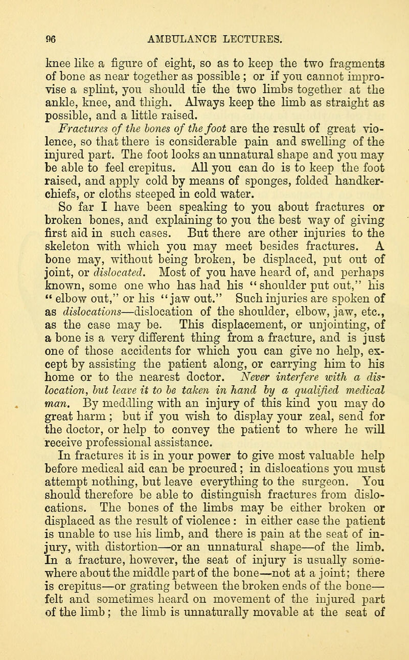 knee like a figure of eight, so as to keep the two fragments of bone as near together as possible ; or if you cannot impro- vise a splint, you should tie the two limbs together at the ankle, knee, and thigh. Always keep the limb as straight as possible, and a little raised. Fractures of the bones of the foot are the result of great vio- lence, so that there is considerable pain and swelling of the injured part. The foot looks an unnatural shape and you may be able to feel crepitus. All you can do is to keep the foot raised, and apply cold by means of sponges, folded handker- chiefs, or cloths steeped in cold water. So far I have been speaking to you about fractures or broken bones, and explaining to you the best way of giving first aid in such cases. But there are other injuries to the skeleton with which you may meet besides fractures. A bone may, without being broken, be displaced, put out of joint, or dislocated. Most of you have heard of, and perhaps known, some one who has had his  shoulder put out, his  elbow out, or his jaw out. Such injuries are spoken of as dislocations—dislocation of the shoulder, elbow, jaw, etc., as the case may be. This displacement, or unjointing, of a bone is a very different thing from a fracture, and is just one of those accidents for which you can give no help, ex- cept by assisting the patient along, or carrying him to his home or to the nearest doctor. Never interfere with a dis~ location, but leave it to be taken in hand by a qualified medical man. By meddling with an injury of this kind you may do great harm ; but if you wish to display your zeal, send for the doctor, or help to convey the patient to where he will receive professional assistance. In fractures it is in your power to give most valuable help before medical aid can be procured; in dislocations you must attempt nothing, but leave everything to the surgeon. You should therefore be able to distinguish fractures from dislo- cations. The bones of the limbs may be either broken or displaced as the result of violence : in either case the patient is unable to use his limb, and there is pain at the seat of in- jury, with distortion—or an unnatural shape—of the lirab. In a fracture, however, the seat of injury is usually some- where about the middle part of the bone—not at a joint; there is crepitus—or grating between the broken ends of the bone— felt and sometimes heard on movement of the injured part of the limb ; the limb is unnaturally movable at the seat of