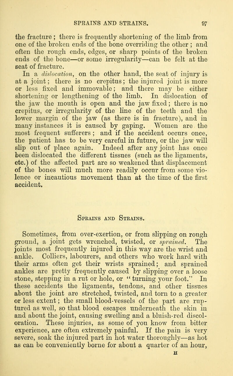 the fracture ; there is frequently shortening of the limh from one of the broken ends of the bone overriding the other ; and often the rough ends, edges, or sharp points of the broken ends of the bone—or some irregularity—can be felt at the seat of fracture. In a dislocation, on the other hand, the seat of injury is at a joint; there is no crepitus; the injured joint is more or less fixed and immovable; and there may be either shortening or lengthening of the limb. In dislocation of the jaw the mouth is open and the jaw fixed; there is no crepitus, or irregularity of the line of the teeth and the lower margin of the jaw (as there is in fracture), and in many instances it is caused by gaping. Women are the most frequent sufferers ; and if the accident occurs once, the patient has to be very careful in future, or the jaw will slip out of place again. Indeed after any joint has once been dislocated the different tissues (such as the ligaments, etc.) of the affected part are so weakened that displacement of the bones will much more readily occur from some vio- lence or incautious movement than at the time of the first accident. Sprains and Steains. Sometimes, from over-exertion, or from slipping on rough ground, a joint gets wrenched, twisted, or sprained. The joints most frequently injured in this way are the wrist and ankle. Colliers, labourers, and others who work hard with their arms often get their wrists sprained; and sprained ankles are pretty frequently caused by slipping over a loose stone, stepping in a rut or hole, or  turning your foot. In these accidents the ligaments, tendons, and other tissues about the joint are stretched, twisted, and torn to a greater or less extent; the small blood-vessels of the part are rup- tured as well, so that blood escapes underneath the skin in and about the joint, causing swelling and a bluish-red discol- oration. These injuries, as some of you know from bitter experience, are often extremely painful. If the pain is very severe, soak the injured part in hot water thoroughly—as hot as can be conveniently borne for about a quarter of an hour,