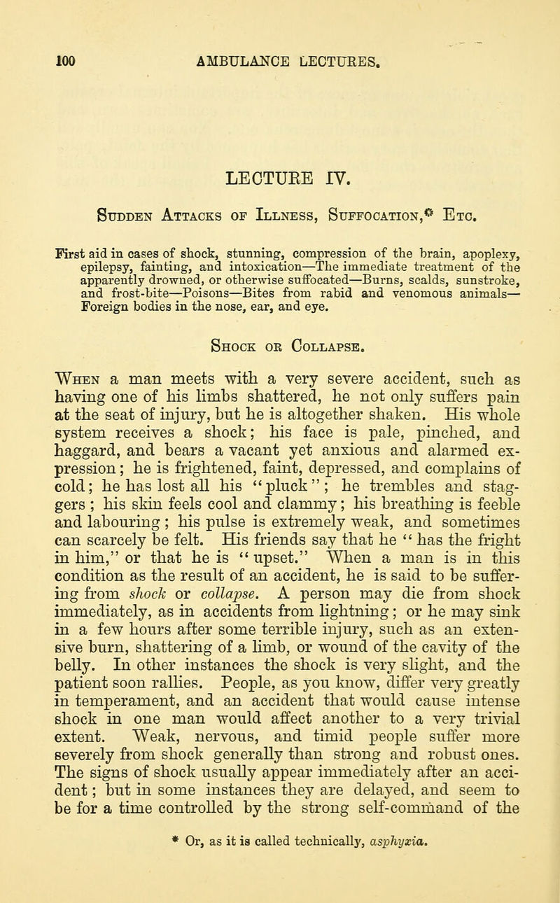 LECTUEE IV. Sudden Attacks of Illness, Suffocation,0 Etc. First aid in cases of shock, stunning, compression of the brain, apoplexy, epilepsy, fainting, and intoxication—The immediate treatment of the apparently drowned, or otherwise suffocated—Burns, scalds, sunstroke, and frost-bite—Poisons—Bites from rabid and venomous animals—■ Foreign bodies in the nose, ear, and eye. Shock or Collapse. When a man meets with a very severe accident, such as having one of his limhs shattered, he not only suffers pain at the seat of injury, but he is altogether shaken. His whole system receives a shock; his face is pale, pinched, and haggard, and bears a vacant yet anxious and alarmed ex- pression ; he is frightened, faint, depressed, and complains of cold; he has lost all his pluck; he trembles and stag- gers ; his skin feels cool and clammy; his breathing is feeble and labouring ; his pulse is extremely weak, and sometimes can scarcely be felt. His friends say that he  has the fright in him, or that he is  upset. When a man is in this condition as the result of an accident, he is said to be suffer- ing from shock or collapse. A person may die from shock immediately, as in accidents from lightning; or he may sink in a few hours after some terrible injury, such as an exten- sive burn, shattering of a limb, or wound of the cavity of the belly. In other instances the shock is very slight, and the patient soon rallies. People, as you know, differ very greatly in temperament, and an accident that would cause intense shock in one man would affect another to a very trivial extent. Weak, nervous, and timid people suffer more severely from shock generally than strong and robust ones. The signs of shock usually appear immediately after an acci- dent ; but in some instances they are delayed, and seem to be for a time controlled by the strong self-command of the * Or, as it is called technically, asphyxia.
