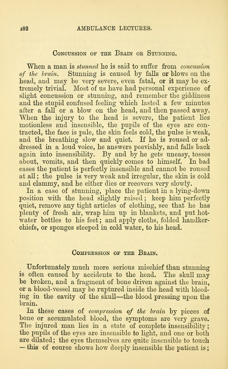 Concussion of the Brain or Stunning. When a man is stunned he is said to suffer from concussion of the brain. Stunning is caused by falls or blows on the head, and may be very severe, even fatal, or it may be ex- tremely trivial. Most of us have had personal experience of slight concussion or stunning, and remember the giddiness and the stupid confused feeling which lasted a few minutes after a fall or a blow on the head, and then passed away. When the injury to the head is severe, the patient lies motionless and insensible, the pupils of the eyes are con- tracted, the face is pale, the skin feels cold, the pulse is weak, and the breathing slow and quiet. If he is roused or ad- dressed in a loud voice, he answers peevishly, and falls back again into insensibility. By and by he gets uneasy, tosses about, vomits, and then quickly comes to himself. In bad cases the patient is perfectly insensible and cannot be roused at all; the pulse is very weak and irregular, the skin is cold and clammy, and he either dies or recovers very slowly. In a case of stunning, place the patient in a lying-down position with the head slightly raised; keep him perfectly quiet, remove any tight articles of clothing, see that he has plenty of fresh air, wrap him up in blankets, and put hot- water bottles to his feet; and apply cloths, folded handker- chiefs, or sponges steeped in cold water, to his head. Compression of the Brain. Unfortunately much more serious mischief than stunning is often caused by accidents to the head. The skull may be broken, and a fragment of bone driven against the brain, or a blood-vessel may be ruptured inside the head with bleed- ing in the cavity of the skull—the blood pressing upon the brain. In these cases of compression of the brain by pieces of bone or accumulated blood, the symptoms are very grave. The injured man lies in a state of complete insensibility; the pupils of the eyes are insensible to light, and one or both are dilated; the eyes themselves are quite insensible to touch — this of course shows how deeply insensible the patient is;