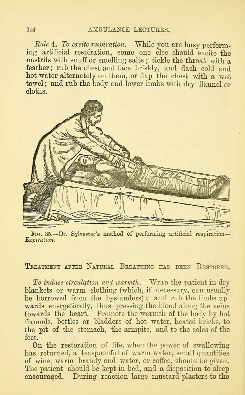 Rule 4. To excite respiration.—While you are busy perform- ing artificial respiration, some one else should excite the nostrils with snuff or smelling salts ; tickle the throat with a feather; rub the chest and face briskly, and dash cold and hot water alternately on them, or flap the chest with a wet towel; and rub the body and lower lhnbs with dry flannel or cloths. Fig. 35.—Dr. Sylvester's method of performing artificial respiration— Expiration. Treatment aftee Natural Breathing has been Restored, To induce circulation and warmth.—Wrap the patient in dry blankets or warm clothing (which, if necessary, can usually be borrowed from the bystanders) ; and rub the lhnbs up- wards energetically, thus pressing the blood along the veins towards the heart. Promote the warmth of the body by hot flannels, bottles or bladders of hot water, heated bricks, to the pit of the stomach, the armpits, and to the soles of the feet. On the restoration of life, when the power of swallowing has returned, a teaspoonful of warm water, small quantities of wine, warm brandy and water, or coffee, should be given. The patient should be kept in bed, and a disposition to sleep encouraged. During reaction large mustard plasters to the