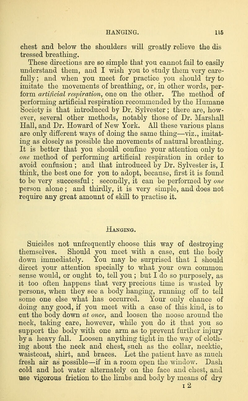 chest and below the shoulders will greatly relieve the dis tressed breathing. These directions are so simple that you cannot fail to easily understand them, and I wish you to study them very care- fully ; and when you meet for practice you should try to imitate the movements of breathing, or, in other words, per- form artificial respiration, one on the other. The method of performing artificial respiration recommended by the Humane Society is that introduced by Dr. Sylvester; there are, how- ever, several other methods, notably those of Dr. Marshall Hall, and Dr. Howard of New York. All these various plans are only different ways of doing the same thing—viz., imitat- ing as closely as possible the movements of natural breathing. It is better that you should confine your attention only to one method of performing artificial respiration in order to avoid confusion ; and that introduced by Dr. Sylvester is, I think, the best one for you to adopt, because, first it is found to be very successful; secondly, it can be performed by one person alone; and thirdly, it is very simple, and does not require any great amount of skill to practise it. Hanging. Suicides not unfrecmently choose this way of destroying themselves. Should you meet with a case, cut the body down immediately. You may be surprised that I should direct your attention specially to what your own common sense would, or ought to, tell you ; but I do so purposely, as it too often happens that very precious time is wasted by persons, when they see a body hanging, running off to tell some one else what has occurred. Your only chance of doing any good, if you meet with a case of this kind, is to cut the body down at once, and loosen the noose around the neck, taking care, however, while you do it that you so support the body with one arm as to prevent further injury by a heavy fall. Loosen anything tight in the way of cloth- ing about the neck and chest, such as the collar, necktie, waistcoat, shirt, and braces. Let the patient have as much fresh air as possible—if in a room open the window. Dash cold and hot water alternately on the face and chest, and use vigorous friction to the limbs and body by means of dry i2